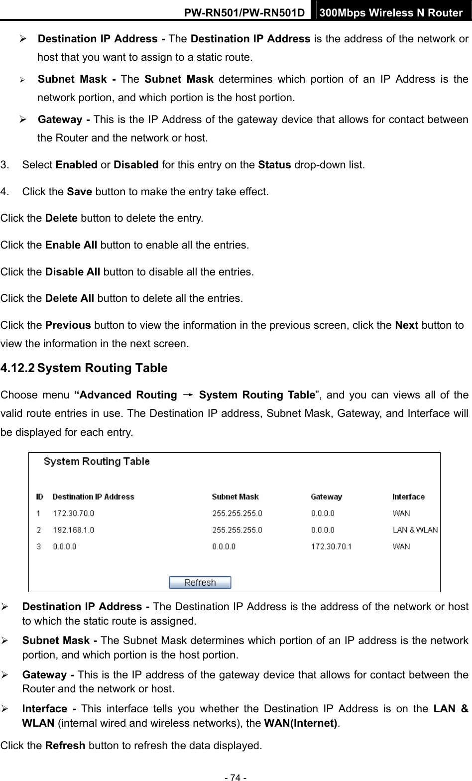 PW-RN501/PW-RN501D 300Mbps Wireless N Router - 74 - &frac34; Destination IP Address - The Destination IP Address is the address of the network or host that you want to assign to a static route. &frac34; Subnet Mask - The Subnet Mask determines which portion of an IP Address is the network portion, and which portion is the host portion. &frac34; Gateway - This is the IP Address of the gateway device that allows for contact between the Router and the network or host. 3. Select Enabled or Disabled for this entry on the Status drop-down list. 4. Click the Save button to make the entry take effect. Click the Delete button to delete the entry. Click the Enable All button to enable all the entries. Click the Disable All button to disable all the entries. Click the Delete All button to delete all the entries. Click the Previous button to view the information in the previous screen, click the Next button to view the information in the next screen. 4.12.2 System Routing Table Choose menu &ldquo;Advanced Routing &rarr; System Routing Table&rdquo;, and you can views all of the valid route entries in use. The Destination IP address, Subnet Mask, Gateway, and Interface will be displayed for each entry.  &frac34; Destination IP Address - The Destination IP Address is the address of the network or host to which the static route is assigned.   &frac34; Subnet Mask - The Subnet Mask determines which portion of an IP address is the network portion, and which portion is the host portion.   &frac34; Gateway - This is the IP address of the gateway device that allows for contact between the Router and the network or host.   &frac34; Interface - This interface tells you whether the Destination IP Address is on the LAN &amp; WLAN (internal wired and wireless networks), the WAN(Internet).  Click the Refresh button to refresh the data displayed. 