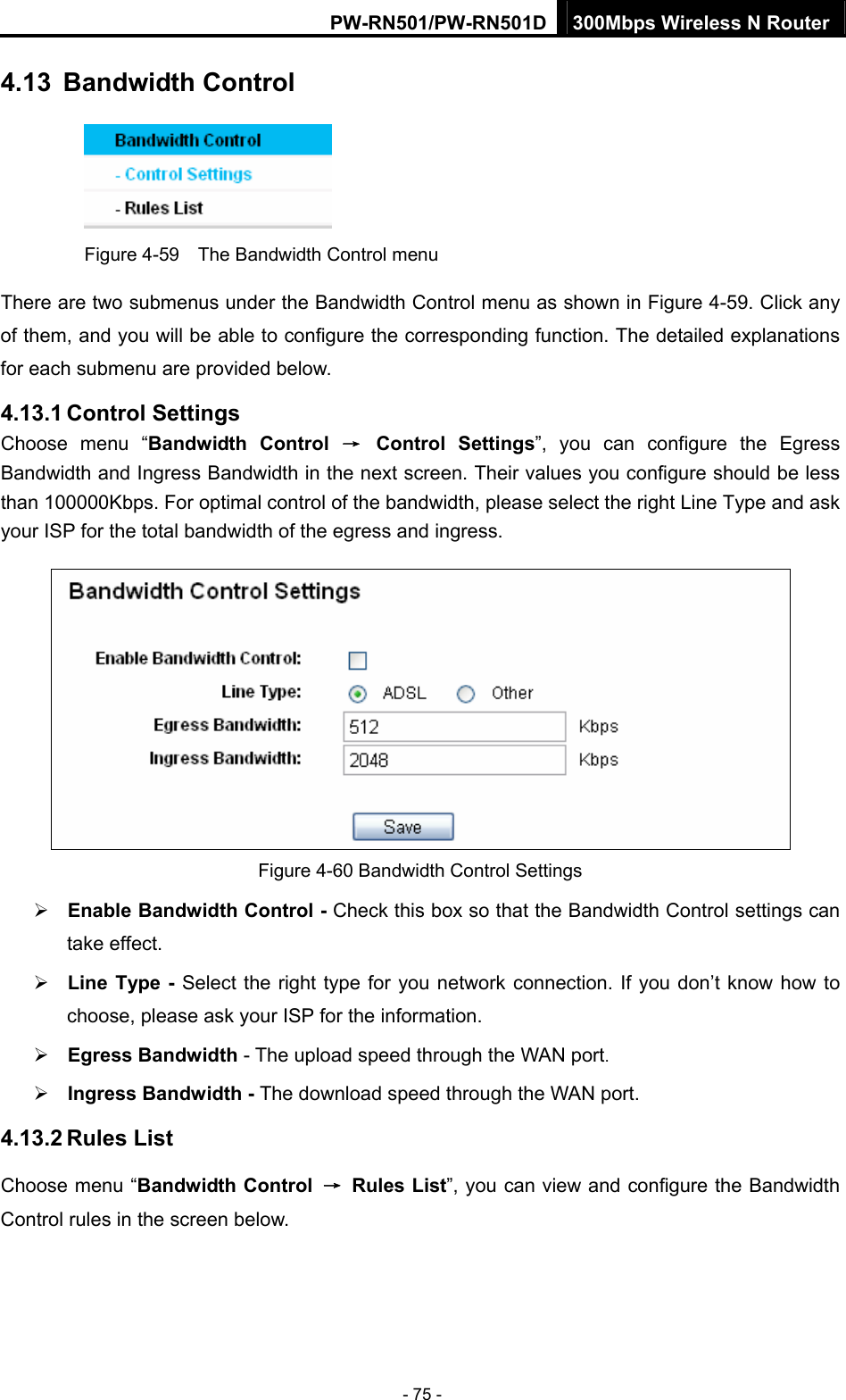 PW-RN501/PW-RN501D 300Mbps Wireless N Router - 75 - 4.13  Bandwidth Control  Figure 4-59    The Bandwidth Control menu There are two submenus under the Bandwidth Control menu as shown in Figure 4-59. Click any of them, and you will be able to configure the corresponding function. The detailed explanations for each submenu are provided below. 4.13.1 Control Settings Choose menu &ldquo;Bandwidth Control &rarr; Control Settings&rdquo;, you can configure the Egress Bandwidth and Ingress Bandwidth in the next screen. Their values you configure should be less than 100000Kbps. For optimal control of the bandwidth, please select the right Line Type and ask your ISP for the total bandwidth of the egress and ingress.  Figure 4-60 Bandwidth Control Settings &frac34; Enable Bandwidth Control - Check this box so that the Bandwidth Control settings can take effect. &frac34; Line Type - Select the right type for you network connection. If you don&rsquo;t know how to choose, please ask your ISP for the information. &frac34; Egress Bandwidth - The upload speed through the WAN port. &frac34; Ingress Bandwidth - The download speed through the WAN port. 4.13.2 Rules List Choose menu &ldquo;Bandwidth Control &rarr; Rules List&rdquo;, you can view and configure the Bandwidth Control rules in the screen below. 
