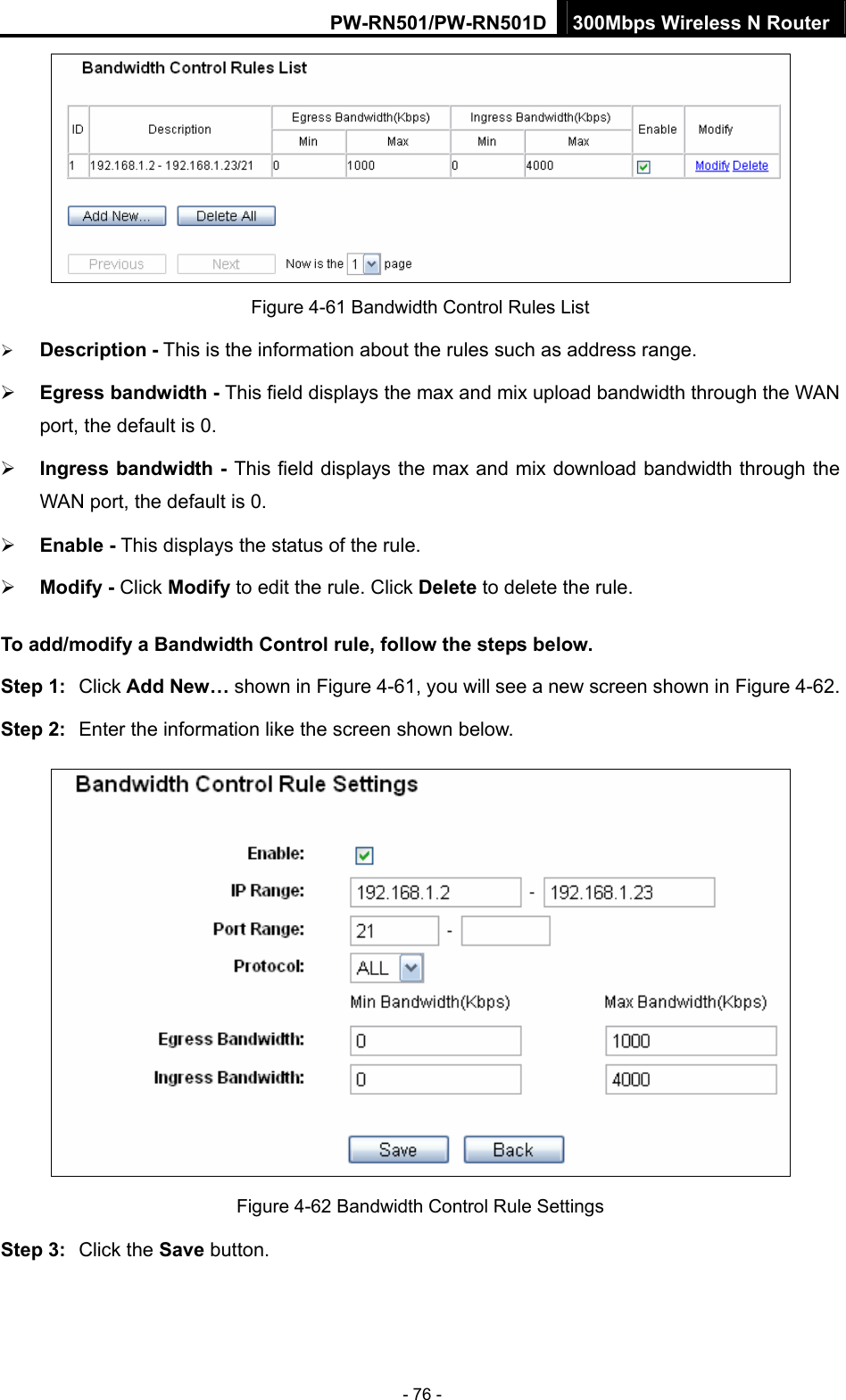 PW-RN501/PW-RN501D 300Mbps Wireless N Router - 76 -  Figure 4-61 Bandwidth Control Rules List &frac34; Description - This is the information about the rules such as address range. &frac34; Egress bandwidth - This field displays the max and mix upload bandwidth through the WAN port, the default is 0. &frac34; Ingress bandwidth - This field displays the max and mix download bandwidth through the WAN port, the default is 0. &frac34; Enable - This displays the status of the rule. &frac34; Modify - Click Modify to edit the rule. Click Delete to delete the rule. To add/modify a Bandwidth Control rule, follow the steps below. Step 1:  Click Add New&hellip; shown in Figure 4-61, you will see a new screen shown in Figure 4-62. Step 2:  Enter the information like the screen shown below.  Figure 4-62 Bandwidth Control Rule Settings Step 3:  Click the Save button. 
