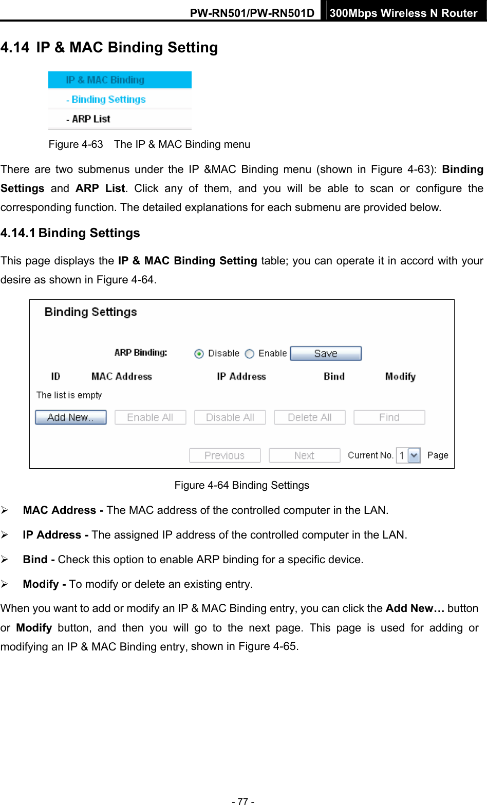 PW-RN501/PW-RN501D 300Mbps Wireless N Router - 77 - 4.14  IP &amp; MAC Binding Setting  Figure 4-63    The IP &amp; MAC Binding menu There are two submenus under the IP &amp;MAC Binding menu (shown in Figure 4-63):  Binding Settings  and ARP List. Click any of them, and you will be able to scan or configure the corresponding function. The detailed explanations for each submenu are provided below. 4.14.1 Binding Settings This page displays the IP &amp; MAC Binding Setting table; you can operate it in accord with your desire as shown in Figure 4-64.   Figure 4-64 Binding Settings &frac34; MAC Address - The MAC address of the controlled computer in the LAN.   &frac34; IP Address - The assigned IP address of the controlled computer in the LAN.   &frac34; Bind - Check this option to enable ARP binding for a specific device.   &frac34; Modify - To modify or delete an existing entry.   When you want to add or modify an IP &amp; MAC Binding entry, you can click the Add New&hellip; button or  Modify button, and then you will go to the next page. This page is used for adding or modifying an IP &amp; MAC Binding entry, shown in Figure 4-65.   