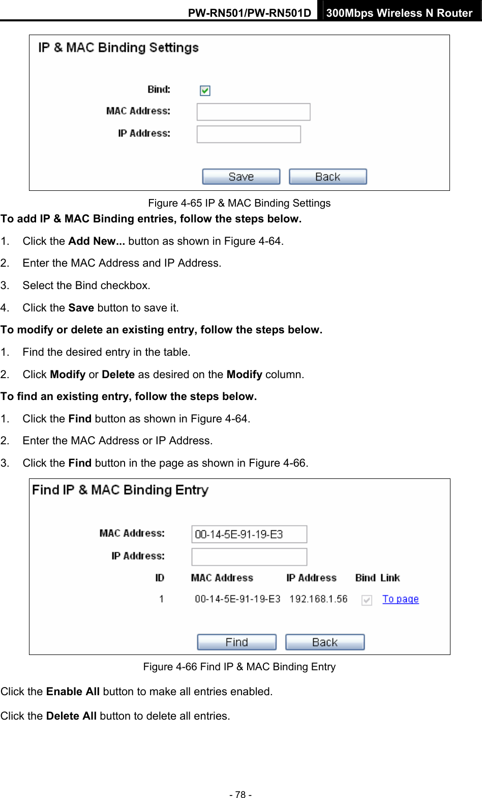 PW-RN501/PW-RN501D 300Mbps Wireless N Router - 78 -  Figure 4-65 IP &amp; MAC Binding Settings To add IP &amp; MAC Binding entries, follow the steps below. 1. Click the Add New... button as shown in Figure 4-64.  2.  Enter the MAC Address and IP Address. 3.  Select the Bind checkbox.   4. Click the Save button to save it. To modify or delete an existing entry, follow the steps below. 1.  Find the desired entry in the table.   2. Click Modify or Delete as desired on the Modify column.   To find an existing entry, follow the steps below. 1. Click the Find button as shown in Figure 4-64. 2.  Enter the MAC Address or IP Address. 3. Click the Find button in the page as shown in Figure 4-66.  Figure 4-66 Find IP &amp; MAC Binding Entry Click the Enable All button to make all entries enabled. Click the Delete All button to delete all entries. 