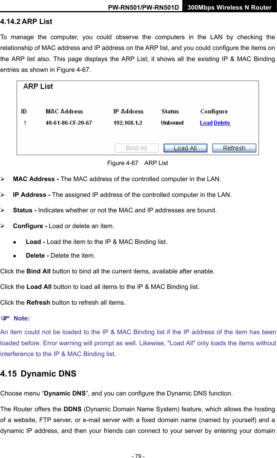 PW-RN501/PW-RN501D 300Mbps Wireless N Router - 79 - 4.14.2 ARP List To manage the computer, you could observe the computers in the LAN by checking the relationship of MAC address and IP address on the ARP list, and you could configure the items on the ARP list also. This page displays the ARP List; it shows all the existing IP &amp; MAC Binding entries as shown in Figure 4-67.    Figure 4-67  ARP List &frac34; MAC Address - The MAC address of the controlled computer in the LAN.   &frac34; IP Address - The assigned IP address of the controlled computer in the LAN.   &frac34; Status - Indicates whether or not the MAC and IP addresses are bound. &frac34; Configure - Load or delete an item.   z Load - Load the item to the IP &amp; MAC Binding list.   z Delete - Delete the item.   Click the Bind All button to bind all the current items, available after enable. Click the Load All button to load all items to the IP &amp; MAC Binding list. Click the Refresh button to refresh all items. ) Note: An item could not be loaded to the IP &amp; MAC Binding list if the IP address of the item has been loaded before. Error warning will prompt as well. Likewise, "Load All" only loads the items without interference to the IP &amp; MAC Binding list. 4.15  Dynamic DNS Choose menu &ldquo;Dynamic DNS&rdquo;, and you can configure the Dynamic DNS function.   The Router offers the DDNS (Dynamic Domain Name System) feature, which allows the hosting of a website, FTP server, or e-mail server with a fixed domain name (named by yourself) and a dynamic IP address, and then your friends can connect to your server by entering your domain 