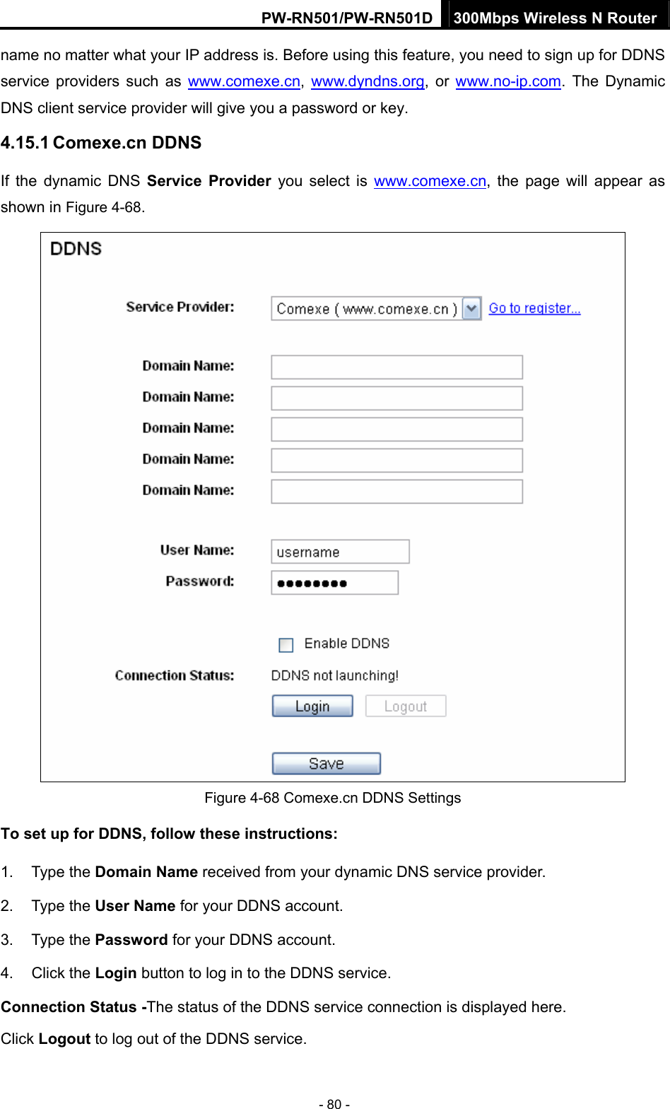 PW-RN501/PW-RN501D 300Mbps Wireless N Router - 80 - name no matter what your IP address is. Before using this feature, you need to sign up for DDNS service providers such as www.comexe.cn,  www.dyndns.org, or www.no-ip.com. The Dynamic DNS client service provider will give you a password or key. 4.15.1 Comexe.cn DDNS If the dynamic DNS Service Provider you select is www.comexe.cn, the page will appear as shown in Figure 4-68.  Figure 4-68 Comexe.cn DDNS Settings To set up for DDNS, follow these instructions: 1. Type the Domain Name received from your dynamic DNS service provider.     2. Type the User Name for your DDNS account.   3. Type the Password for your DDNS account.   4. Click the Login button to log in to the DDNS service. Connection Status -The status of the DDNS service connection is displayed here. Click Logout to log out of the DDNS service.   