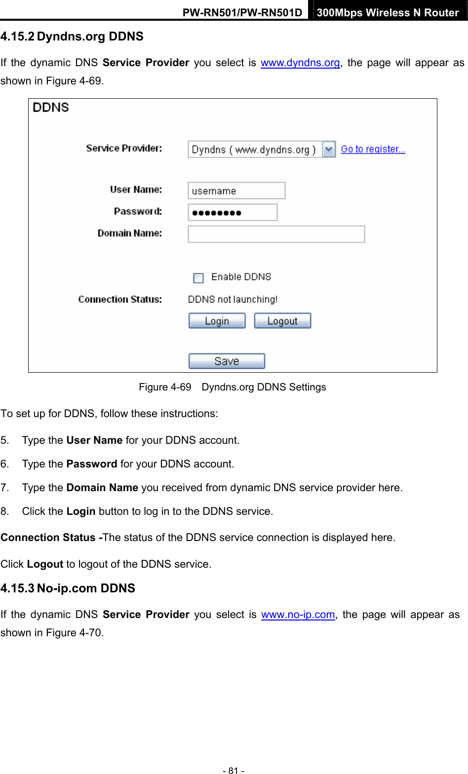 PW-RN501/PW-RN501D 300Mbps Wireless N Router - 81 - 4.15.2 Dyndns.org DDNS If the dynamic DNS Service Provider you select is www.dyndns.org, the page will appear as shown in Figure 4-69.  Figure 4-69    Dyndns.org DDNS Settings To set up for DDNS, follow these instructions: 5. Type the User Name for your DDNS account.   6. Type the Password for your DDNS account.   7. Type the Domain Name you received from dynamic DNS service provider here.   8. Click the Login button to log in to the DDNS service. Connection Status -The status of the DDNS service connection is displayed here. Click Logout to logout of the DDNS service.   4.15.3 No-ip.com DDNS If the dynamic DNS Service Provider you select is www.no-ip.com, the page will appear as shown in Figure 4-70. 
