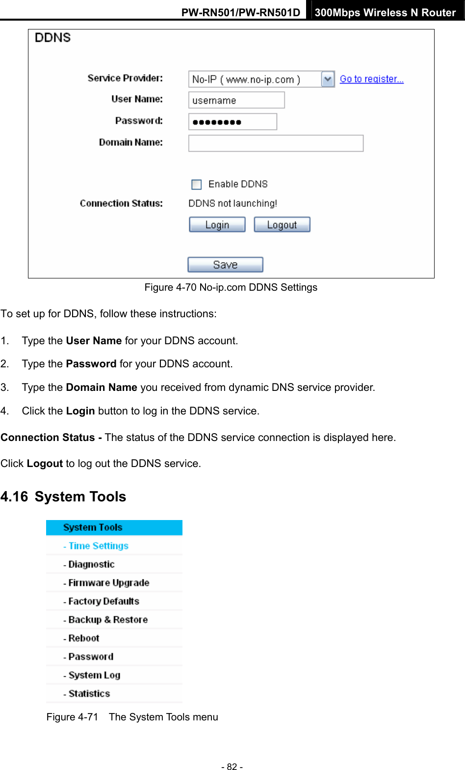 PW-RN501/PW-RN501D 300Mbps Wireless N Router - 82 -  Figure 4-70 No-ip.com DDNS Settings To set up for DDNS, follow these instructions: 1. Type the User Name for your DDNS account.   2. Type the Password for your DDNS account.   3. Type the Domain Name you received from dynamic DNS service provider. 4. Click the Login button to log in the DDNS service. Connection Status - The status of the DDNS service connection is displayed here. Click Logout to log out the DDNS service. 4.16  System Tools  Figure 4-71    The System Tools menu 