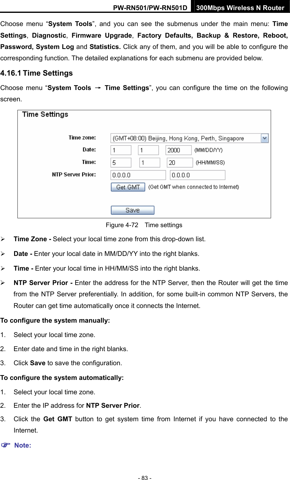 PW-RN501/PW-RN501D 300Mbps Wireless N Router - 83 - Choose menu &ldquo;System Tools&rdquo;, and you can see the submenus under the main menu: Time Settings,  Diagnostic,  Firmware Upgrade,  Factory Defaults, Backup &amp; Restore, Reboot, Password, System Log and Statistics. Click any of them, and you will be able to configure the corresponding function. The detailed explanations for each submenu are provided below. 4.16.1 Time Settings Choose menu &ldquo;System Tools  &rarr; Time Settings&rdquo;, you can configure the time on the following screen.  Figure 4-72  Time settings &frac34; Time Zone - Select your local time zone from this drop-down list. &frac34; Date - Enter your local date in MM/DD/YY into the right blanks. &frac34; Time - Enter your local time in HH/MM/SS into the right blanks. &frac34; NTP Server Prior - Enter the address for the NTP Server, then the Router will get the time from the NTP Server preferentially. In addition, for some built-in common NTP Servers, the Router can get time automatically once it connects the Internet. To configure the system manually: 1.  Select your local time zone. 2.  Enter date and time in the right blanks. 3. Click Save to save the configuration. To configure the system automatically: 1.  Select your local time zone. 2.  Enter the IP address for NTP Server Prior. 3. Click the Get GMT button to get system time from Internet if you have connected to the Internet. ) Note: 