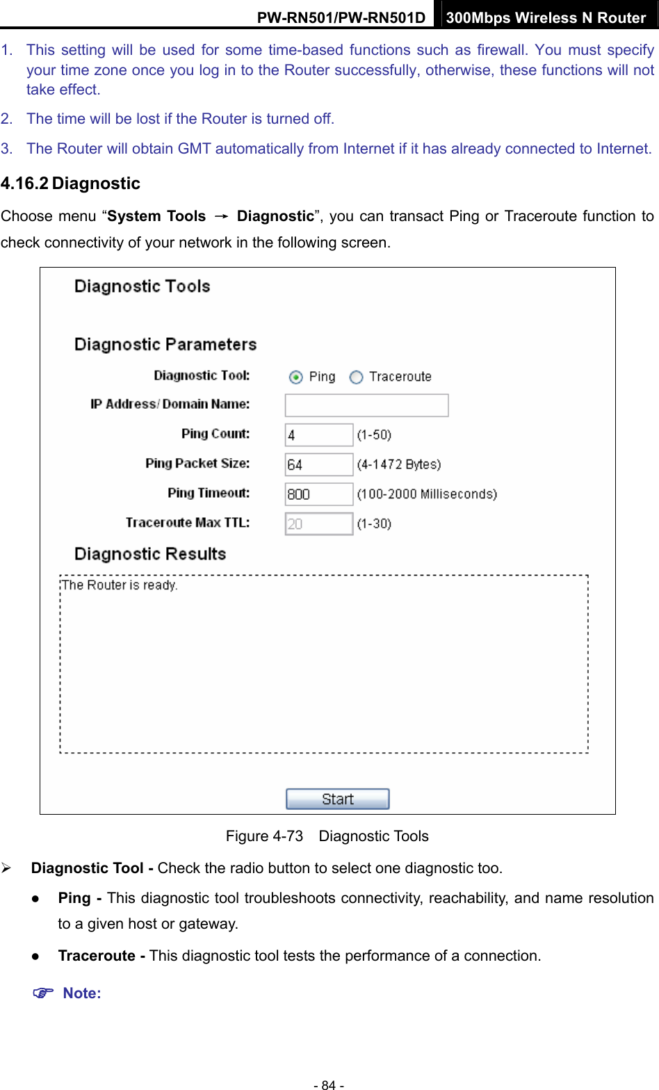PW-RN501/PW-RN501D 300Mbps Wireless N Router - 84 - 1.  This setting will be used for some time-based functions such as firewall. You must specify your time zone once you log in to the Router successfully, otherwise, these functions will not take effect.   2.  The time will be lost if the Router is turned off.   3.  The Router will obtain GMT automatically from Internet if it has already connected to Internet. 4.16.2 Diagnostic Choose menu &ldquo;System Tools  &rarr; Diagnostic&rdquo;, you can transact Ping or Traceroute function to check connectivity of your network in the following screen.  Figure 4-73  Diagnostic Tools &frac34; Diagnostic Tool - Check the radio button to select one diagnostic too. z Ping - This diagnostic tool troubleshoots connectivity, reachability, and name resolution to a given host or gateway.   z Traceroute - This diagnostic tool tests the performance of a connection. ) Note: 