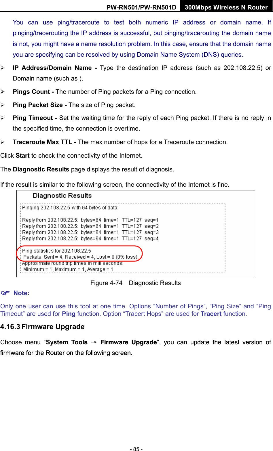 PW-RN501/PW-RN501D 300Mbps Wireless N Router - 85 - You can use ping/traceroute to test both numeric IP address or domain name. If pinging/tracerouting the IP address is successful, but pinging/tracerouting the domain name is not, you might have a name resolution problem. In this case, ensure that the domain name you are specifying can be resolved by using Domain Name System (DNS) queries. &frac34; IP Address/Domain Name - Type the destination IP address (such as 202.108.22.5) or Domain name (such as ). &frac34; Pings Count - The number of Ping packets for a Ping connection.   &frac34; Ping Packet Size - The size of Ping packet. &frac34; Ping Timeout - Set the waiting time for the reply of each Ping packet. If there is no reply in the specified time, the connection is overtime.   &frac34; Traceroute Max TTL - The max number of hops for a Traceroute connection. Click Start to check the connectivity of the Internet.   The Diagnostic Results page displays the result of diagnosis. If the result is similar to the following screen, the connectivity of the Internet is fine.  Figure 4-74  Diagnostic Results ) Note: Only one user can use this tool at one time. Options &ldquo;Number of Pings&rdquo;, &ldquo;Ping Size&rdquo; and &ldquo;Ping Timeout&rdquo; are used for Ping function. Option &ldquo;Tracert Hops&rdquo; are used for Tracert function. 4.16.3 Firmware Upgrade Choose menu &ldquo;System Tools &rarr; Firmware Upgrade&rdquo;, you can update the latest version of firmware for the Router on the following screen. ls &rarr; Firmware Upgrade&rdquo;, you can update the latest version of firmware for the Router on the following screen. 