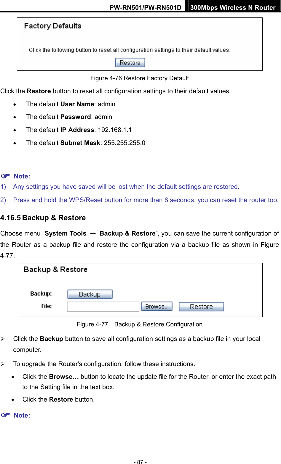 PW-RN501/PW-RN501D 300Mbps Wireless N Router - 87 -  Figure 4-76 Restore Factory Default Click the Restore button to reset all configuration settings to their default values.   &bull; The default User Name: admin &bull; The default Password: admin &bull; The default IP Address: 192.168.1.1 &bull; The default Subnet Mask: 255.255.255.0  ) Note:  1)  Any settings you have saved will be lost when the default settings are restored. 2)  Press and hold the WPS/Reset button for more than 8 seconds, you can reset the router too. 4.16.5 Backup &amp; Restore Choose menu &ldquo;System Tools  &rarr;  Backup &amp; Restore&rdquo;, you can save the current configuration of the Router as a backup file and restore the configuration via a backup file as shown in Figure 4-77.  Figure 4-77    Backup &amp; Restore Configuration &frac34; Click the Backup button to save all configuration settings as a backup file in your local computer.  &frac34; To upgrade the Router's configuration, follow these instructions. &bull; Click the Browse&hellip; button to locate the update file for the Router, or enter the exact path to the Setting file in the text box. &bull; Click the Restore button. ) Note: 
