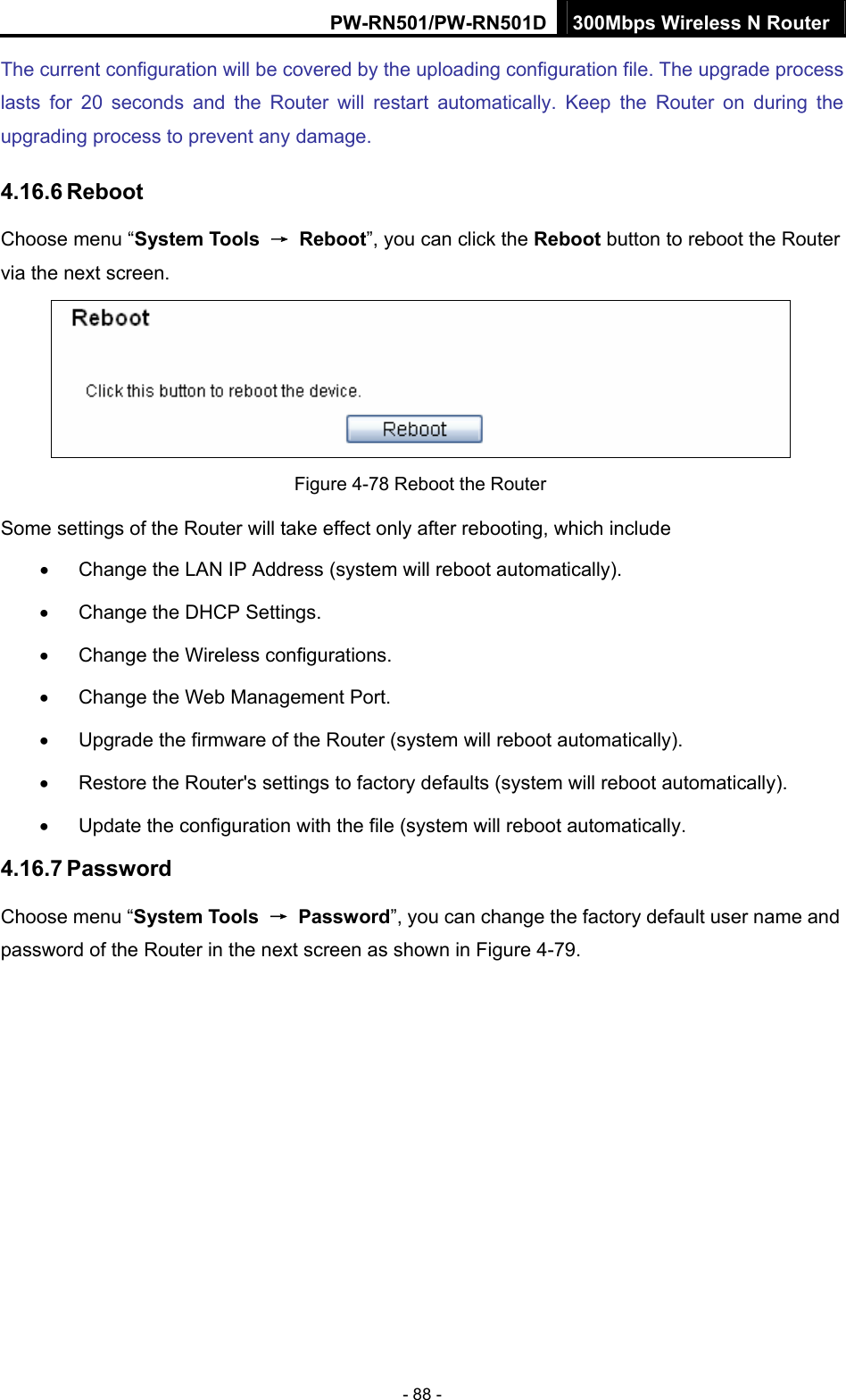 PW-RN501/PW-RN501D 300Mbps Wireless N Router - 88 - The current configuration will be covered by the uploading configuration file. The upgrade process lasts for 20 seconds and the Router will restart automatically. Keep the Router on during the upgrading process to prevent any damage.   4.16.6 Reboot Choose menu &ldquo;System Tools  &rarr; Reboot&rdquo;, you can click the Reboot button to reboot the Router via the next screen.  Figure 4-78 Reboot the Router Some settings of the Router will take effect only after rebooting, which include &bull;  Change the LAN IP Address (system will reboot automatically). &bull;  Change the DHCP Settings. &bull;  Change the Wireless configurations. &bull;  Change the Web Management Port. &bull;  Upgrade the firmware of the Router (system will reboot automatically). &bull;  Restore the Router's settings to factory defaults (system will reboot automatically). &bull;  Update the configuration with the file (system will reboot automatically. 4.16.7 Password Choose menu &ldquo;System Tools  &rarr; Password&rdquo;, you can change the factory default user name and password of the Router in the next screen as shown in Figure 4-79. 
