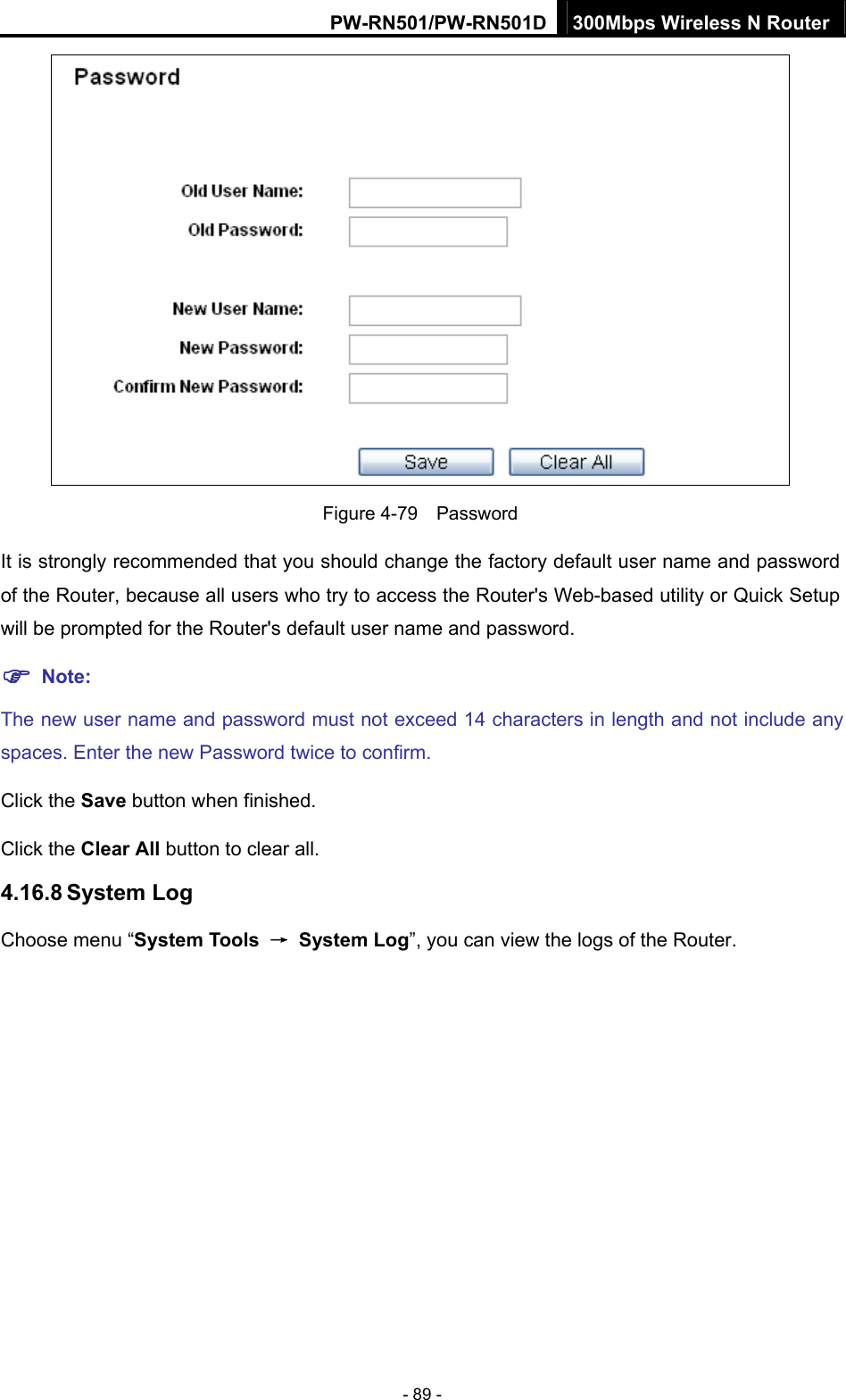 PW-RN501/PW-RN501D 300Mbps Wireless N Router - 89 -  Figure 4-79  Password It is strongly recommended that you should change the factory default user name and password of the Router, because all users who try to access the Router's Web-based utility or Quick Setup will be prompted for the Router's default user name and password. ) Note: The new user name and password must not exceed 14 characters in length and not include any spaces. Enter the new Password twice to confirm. Click the Save button when finished. Click the Clear All button to clear all. 4.16.8 System Log Choose menu &ldquo;System Tools  &rarr; System Log&rdquo;, you can view the logs of the Router. 