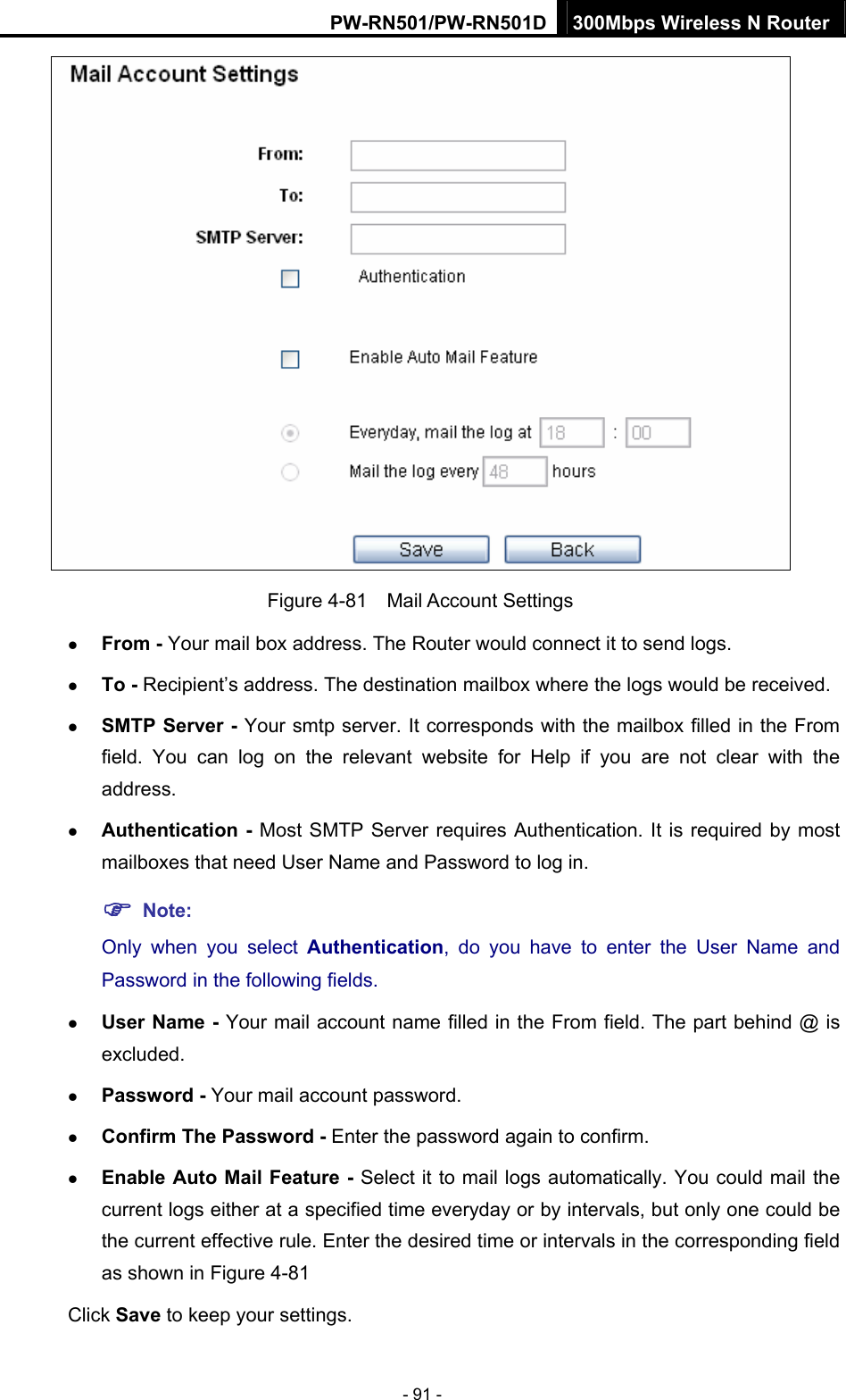 PW-RN501/PW-RN501D 300Mbps Wireless N Router - 91 -  Figure 4-81  Mail Account Settings z From - Your mail box address. The Router would connect it to send logs. z To - Recipient&rsquo;s address. The destination mailbox where the logs would be received. z SMTP Server - Your smtp server. It corresponds with the mailbox filled in the From field. You can log on the relevant website for Help if you are not clear with the address. z Authentication - Most SMTP Server requires Authentication. It is required by most mailboxes that need User Name and Password to log in. ) Note: Only when you select Authentication, do you have to enter the User Name and Password in the following fields.   z User Name - Your mail account name filled in the From field. The part behind @ is excluded. z Password - Your mail account password. z Confirm The Password - Enter the password again to confirm. z Enable Auto Mail Feature - Select it to mail logs automatically. You could mail the current logs either at a specified time everyday or by intervals, but only one could be the current effective rule. Enter the desired time or intervals in the corresponding field as shown in Figure 4-81 Click Save to keep your settings. 