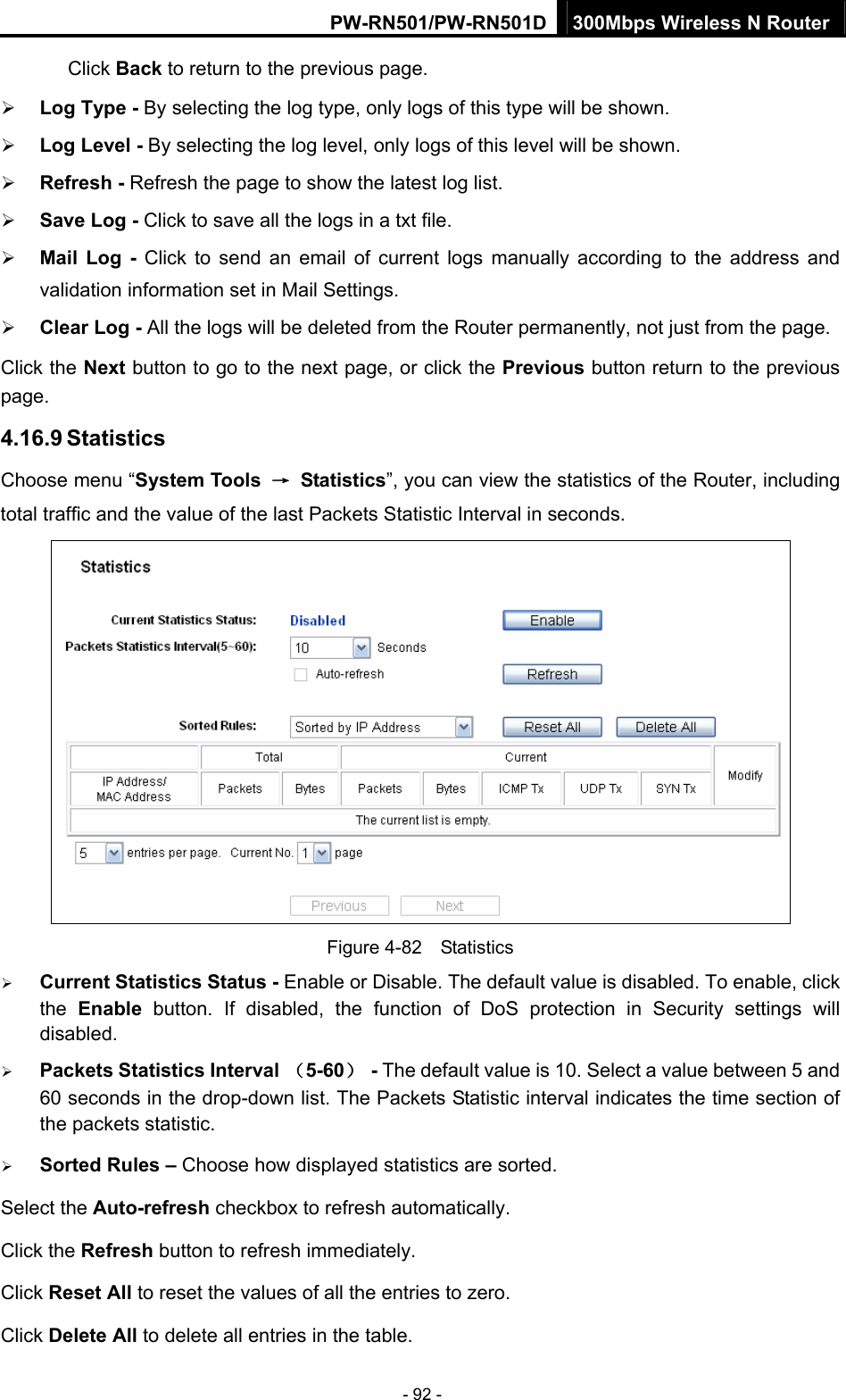 PW-RN501/PW-RN501D 300Mbps Wireless N Router - 92 - Click Back to return to the previous page. &frac34; Log Type - By selecting the log type, only logs of this type will be shown. &frac34; Log Level - By selecting the log level, only logs of this level will be shown. &frac34; Refresh - Refresh the page to show the latest log list.   &frac34; Save Log - Click to save all the logs in a txt file.   &frac34; Mail Log - Click to send an email of current logs manually according to the address and validation information set in Mail Settings.   &frac34; Clear Log - All the logs will be deleted from the Router permanently, not just from the page.   Click the Next button to go to the next page, or click the Previous button return to the previous page. 4.16.9 Statistics Choose menu &ldquo;System Tools  &rarr; Statistics&rdquo;, you can view the statistics of the Router, including total traffic and the value of the last Packets Statistic Interval in seconds.  Figure 4-82  Statistics &frac34; Current Statistics Status - Enable or Disable. The default value is disabled. To enable, click the  Enable button. If disabled, the function of DoS protection in Security settings will disabled. &frac34; Packets Statistics Interval （5-60） - The default value is 10. Select a value between 5 and 60 seconds in the drop-down list. The Packets Statistic interval indicates the time section of the packets statistic.   &frac34; Sorted Rules &ndash; Choose how displayed statistics are sorted. Select the Auto-refresh checkbox to refresh automatically. Click the Refresh button to refresh immediately. Click Reset All to reset the values of all the entries to zero.   Click Delete All to delete all entries in the table.   