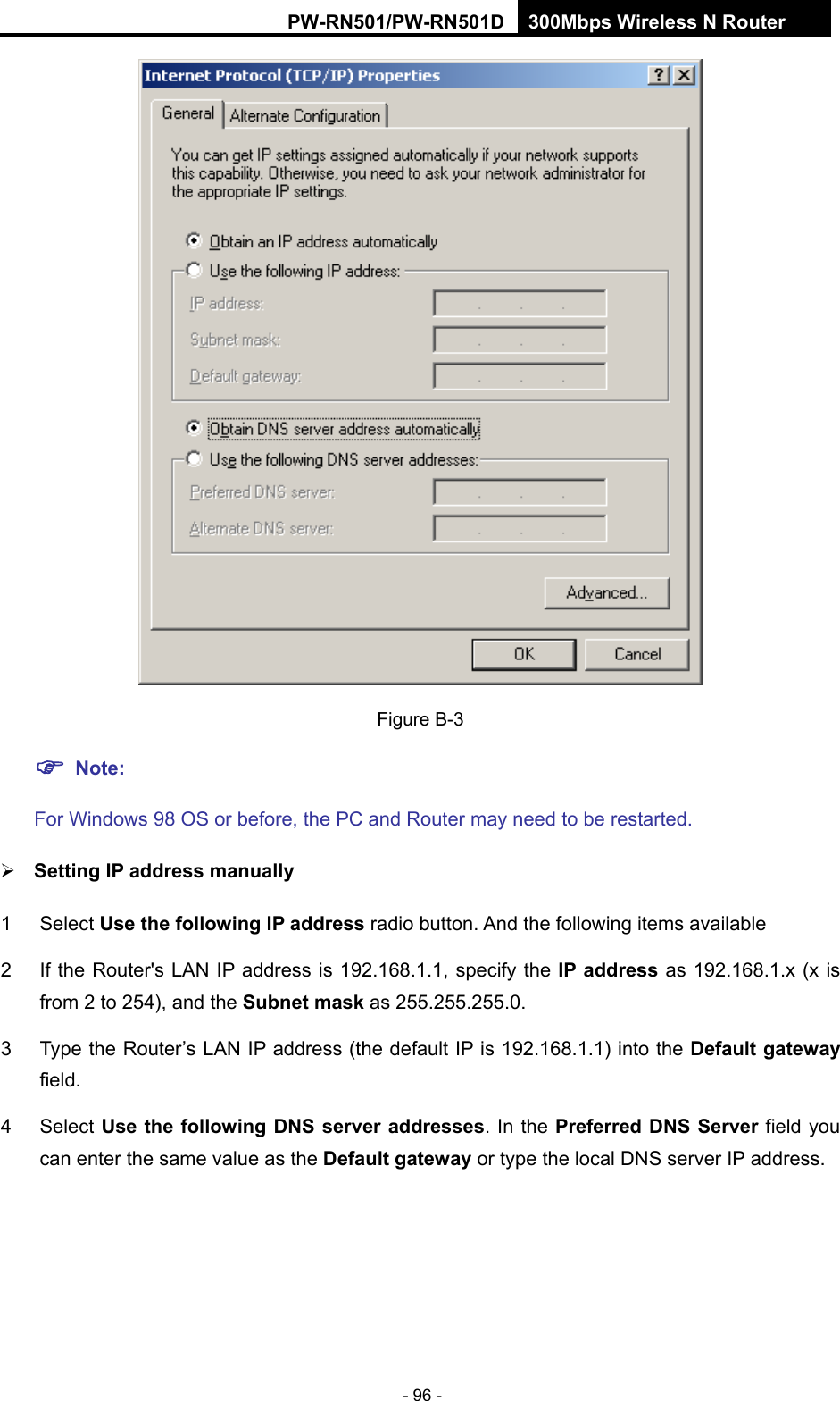 RY/TP7231RY/TP723F " 522Odru"Yktgnguu"P"Tqwvgt" - 96 -  Figure B-3""Pqvg<" "For Windows 98 OS or before, the PC and Router may need to be restarted." Ugvvkpi"KR"cfftguu"ocpwcnn{"1 Select Wug"vjg"hqnnqykpi"KR"cfftguu"radio button. And the following items available 2  If the Router's LAN IP address is 192.168.1.1, specify the KR"cfftguu as 192.168.1.x (x is from 2 to 254), and the Uwdpgv"ocum as 255.255.255.0. 3  Type the Router&rsquo;s LAN IP address (the default IP is 192.168.1.1) into the Fghcwnv"icvgyc{"field. 4 Select Wug"vjg"hqnnqykpi"FPU"ugtxgt"cfftguugu. In the Rtghgttgf FPU"Ugtxgt"field you can enter the same value as the Fghcwnv"icvgyc{"or type the local DNS server IP address. 