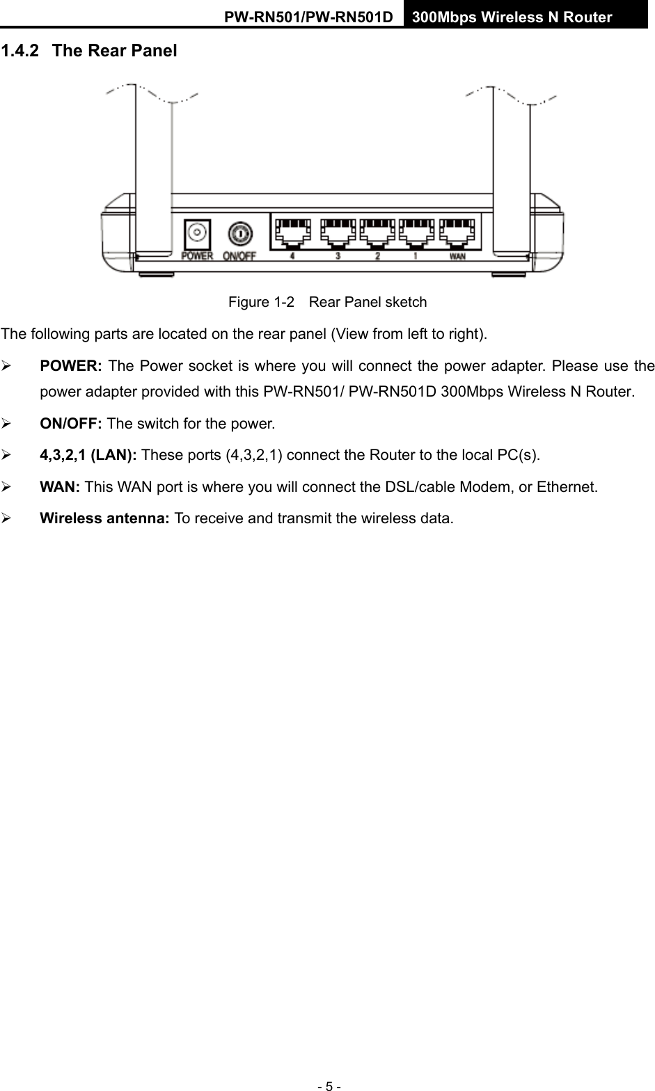 RY/TP7231RY/TP723F " 522Odru"Yktgnguu"P"Tqwvgt" - 5 - 30604" Vjg"Tgct"Rcpgn" Figure 1-2    Rear Panel sketch The following parts are located on the rear panel (View from left to right).  RQYGT<"The Power socket is where you will connect the power adapter. Please use the power adapter provided with this PW-RN501/ PW-RN501D 300Mbps Wireless N Router.  QP1QHH<"The switch for the power." 6.5.4.3"*NCP+< These ports (4,3,2,1) connect the Router to the local PC(s).  YCP< This WAN port is where you will connect the DSL/cable Modem, or Ethernet.  Yktgnguu"cpvgppc<"To receive and transmit the wireless data. 