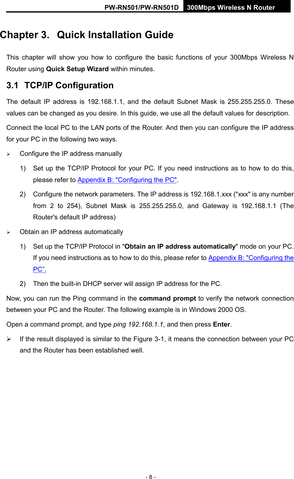 RY/TP7231RY/TP723F " 522Odru"Yktgnguu"P"Tqwvgt" - 8 - Ejcrvgt"50" Swkem"Kpuvcnncvkqp"Iwkfg"This chapter will show you how to configure the basic functions of your 300Mbps Wireless N Router using Swkem"Ugvwr Yk|ctf within minutes. 503" VER1KR"Eqphkiwtcvkqp"The default IP address is 192.168.1.1, and the default Subnet Mask is 255.255.255.0. These values can be changed as you desire. In this guide, we use all the default values for description. Connect the local PC to the LAN ports of the Router. And then you can configure the IP address for your PC in the following two ways.  Configure the IP address manually 1)  Set up the TCP/IP Protocol for your PC. If you need instructions as to how to do this, please refer to Appendix B: "Configuring the PC". 2)  Configure the network parameters. The IP address is 192.168.1.xxx ("xxx" is any number from 2 to 254), Subnet Mask is 255.255.255.0, and Gateway is 192.168.1.1 (The Router's default IP address)  Obtain an IP address automatically 1)  Set up the TCP/IP Protocol in "Qdvckp"cp"KR"cfftguu"cwvqocvkecnn{" mode on your PC. If you need instructions as to how to do this, please refer to Appendix B: "Configuring the PC&rdquo;. 2)  Then the built-in DHCP server will assign IP address for the PC. Now, you can run the Ping command in the eqoocpf"rtqorv to verify the network connection between your PC and the Router. The following example is in Windows 2000 OS. Open a command prompt, and type"ping 192.168.1.1, and then press Gpvgt.   If the result displayed is similar to the Figure 3-1, it means the connection between your PC and the Router has been established well.   