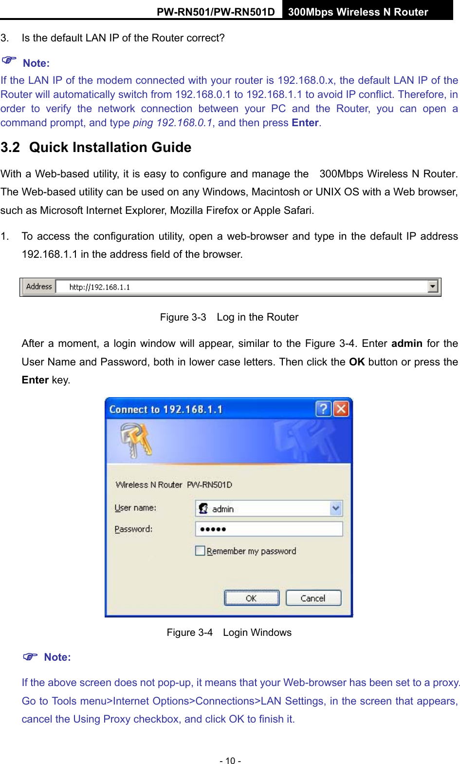 RY/TP7231RY/TP723F " 522Odru"Yktgnguu"P"Tqwvgt" - 10 - 3.  Is the default LAN IP of the Router correct? "Pqvg<""If the LAN IP of the modem connected with your router is 192.168.0.x, the default LAN IP of the Router will automatically switch from 192.168.0.1 to 192.168.1.1 to avoid IP conflict. Therefore, in order to verify the network connection between your PC and the Router, you can open a command prompt, and type ping 192.168.0.1, and then press Gpvgt. 504" Swkem"Kpuvcnncvkqp"Iwkfg"With a Web-based utility, it is easy to configure and manage the    300Mbps Wireless N Router. The Web-based utility can be used on any Windows, Macintosh or UNIX OS with a Web browser, such as Microsoft Internet Explorer, Mozilla Firefox or Apple Safari. 1.  To access the configuration utility, open a web-browser and type in the default IP address 192.168.1.1 in the address field of the browser.  Figure 3-3    Log in the Router After a moment, a login window will appear, similar to the Figure 3-4. Enter cfokp" for the User Name and Password, both in lower case letters. Then click the QM button or press the Gpvgt key.  Figure 3-4  Login Windows "Pqvg<"If the above screen does not pop-up, it means that your Web-browser has been set to a proxy. Go to Tools menu>Internet Options>Connections>LAN Settings, in the screen that appears, cancel the Using Proxy checkbox, and click OK to finish it. 