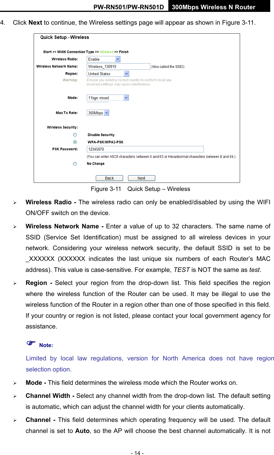 RY/TP7231RY/TP723F " 522Odru"Yktgnguu"P"Tqwvgt" - 14 - 4. Click Pgzv to continue, the Wireless settings page will appear as shown in Figure 3-11.  Figure 3-11    Quick Setup &ndash; Wireless    Yktgnguu"Tcfkq"/"The wireless radio can only be enabled/disabled by using the WIFI ON/OFF switch on the device." Yktgnguu" Pgvyqtm"Pcog" /"Enter a value of up to 32 characters. The same name of SSID (Service Set Identification) must be assigned to all wireless devices in your network. Considering your wireless network security, the default SSID is set to be _XXXXXX (XXXXXX indicates the last unique six numbers of each Router&rsquo;s MAC address). This value is case-sensitive. For example, TEST is NOT the same as test.  Tgikqp / Select your region from the drop-down list. This field specifies the region where the wireless function of the Router can be used. It may be illegal to use the wireless function of the Router in a region other than one of those specified in this field. If your country or region is not listed, please contact your local government agency for assistance. "Pqvg<"Limited by local law regulations, version for North America does not have region selection option.  Oqfg"/ This field determines the wireless mode which the Router works on.  Ejcppgn"Ykfvj"/ Select any channel width from the drop-down list. The default setting is automatic, which can adjust the channel width for your clients automatically.  Ejcppgn" /" This field determines which operating frequency will be used. The default channel is set to Cwvq, so the AP will choose the best channel automatically. It is not 