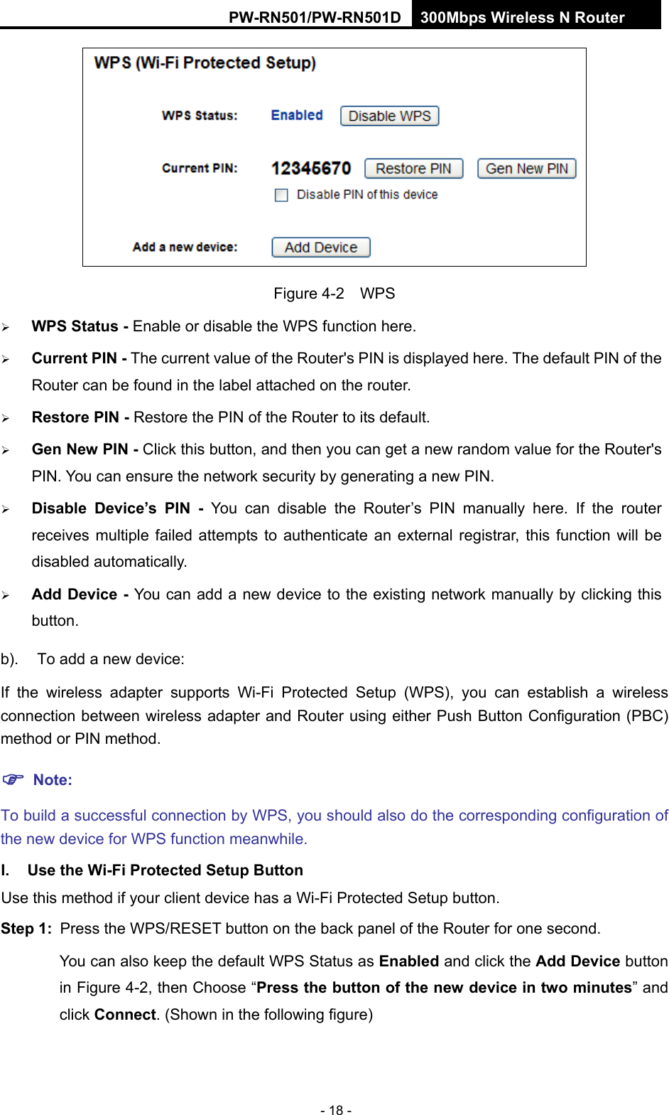 RY/TP7231RY/TP723F " 522Odru"Yktgnguu"P"Tqwvgt" - 18 -  Figure 4-2  WPS  YRU"Uvcvwu"/"Enable or disable the WPS function here.    Ewttgpv"RKP"/"The current value of the Router's PIN is displayed here. The default PIN of the Router can be found in the label attached on the router.    Tguvqtg"RKP"/"Restore the PIN of the Router to its default.    Igp"Pgy"RKP"/"Click this button, and then you can get a new random value for the Router's PIN. You can ensure the network security by generating a new PIN.    Fkucdng" Fgxkeg&sbquo;u" RKP" /" You can disable the Router&rsquo;s PIN manually here. If the router receives multiple failed attempts to authenticate an external registrar, this function will be disabled automatically.  Cff"Fgxkeg"/"You can add a new device to the existing network manually by clicking this button.  b).  To add a new device: If the wireless adapter supports Wi-Fi Protected Setup (WPS), you can establish a wireless connection between wireless adapter and Router using either Push Button Configuration (PBC) method or PIN method. "Pqvg< To build a successful connection by WPS, you should also do the corresponding configuration of the new device for WPS function meanwhile. K0" Wug"vjg"Yk/Hk"Rtqvgevgf"Ugvwr"Dwvvqp"Use this method if your client device has a Wi-Fi Protected Setup button. Uvgr"3<" Press the WPS/RESET button on the back panel of the Router for one second. You can also keep the default WPS Status as Gpcdngf and click the"Cff"Fgxkeg button in Figure 4-2, then Choose &ldquo;Rtguu"vjg"dwvvqp"qh"vjg"pgy"fgxkeg"kp"vyq"okpwvgu&rdquo; and click Eqppgev. (Shown in the following figure) 