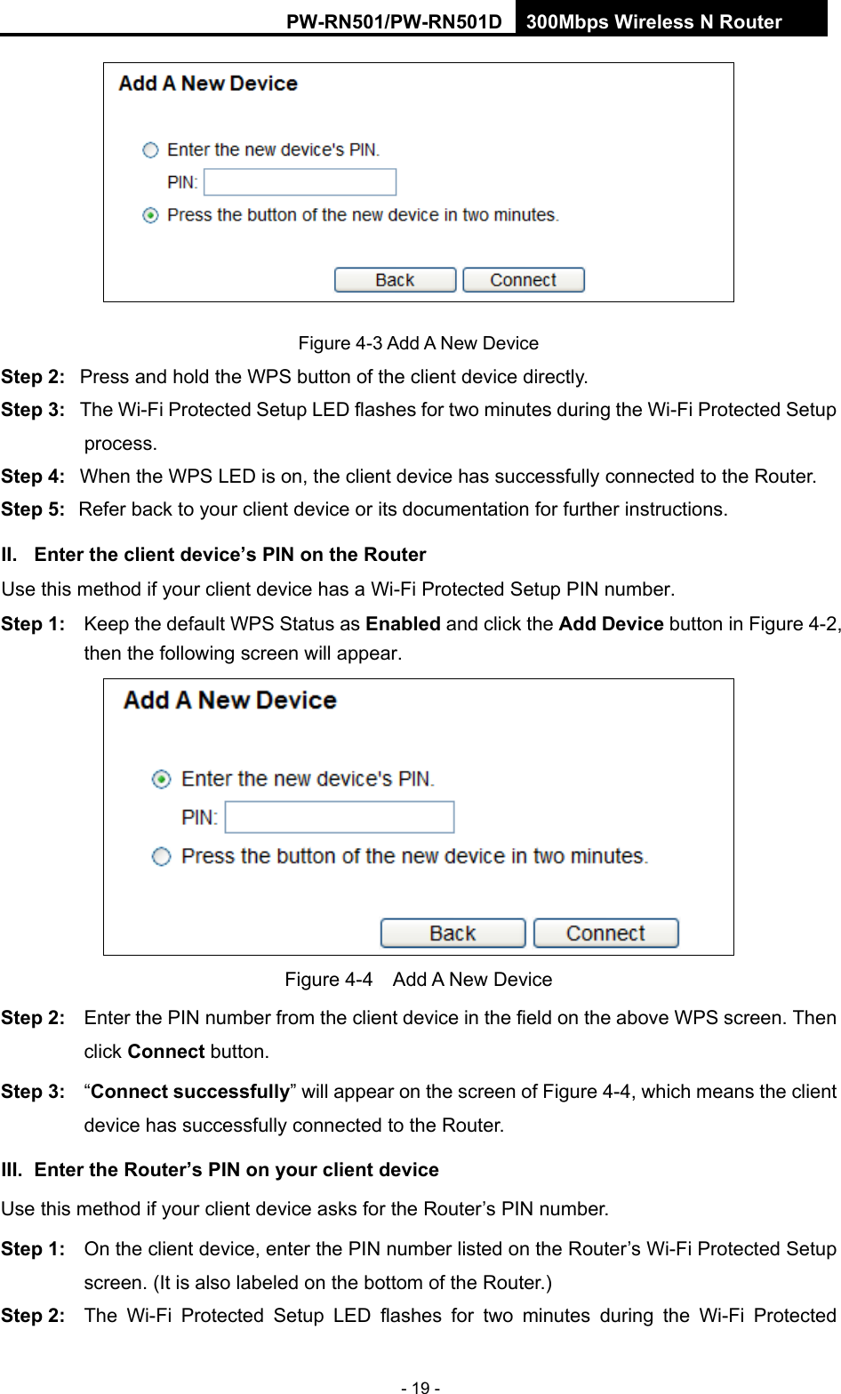 RY/TP7231RY/TP723F " 522Odru"Yktgnguu"P"Tqwvgt" - 19 -  Figure 4-3 Add A New Device Uvgr"4<" Press and hold the WPS button of the client device directly.   Uvgr"5<" The Wi-Fi Protected Setup LED flashes for two minutes during the Wi-Fi Protected Setup process.  Uvgr"6<" When the WPS LED is on, the client device has successfully connected to the Router.   Uvgr"7<" Refer back to your client device or its documentation for further instructions.   KK0" Gpvgt"vjg"enkgpv"fgxkeg&sbquo;u"RKP"qp"vjg"Tqwvgt"Use this method if your client device has a Wi-Fi Protected Setup PIN number. Uvgr"3<" Keep the default WPS Status as Gpcdngf and click the"Cff"Fgxkeg button in Figure 4-2, then the following screen will appear.  ""Figure 4-4  Add A New Device Uvgr"4<" Enter the PIN number from the client device in the field on the above WPS screen. Then click Eqppgev"button. Uvgr"5<" &ldquo;Eqppgev"uweeguuhwnn{&rdquo; will appear on the screen of Figure 4-4, which means the client device has successfully connected to the Router. KKK0" Gpvgt"vjg"Tqwvgt&sbquo;u"RKP"qp"{qwt"enkgpv"fgxkeg"Use this method if your client device asks for the Router&rsquo;s PIN number.   Uvgr"3<" On the client device, enter the PIN number listed on the Router&rsquo;s Wi-Fi Protected Setup screen. (It is also labeled on the bottom of the Router.) Uvgr"4<" The Wi-Fi Protected Setup LED flashes for two minutes during the Wi-Fi Protected 