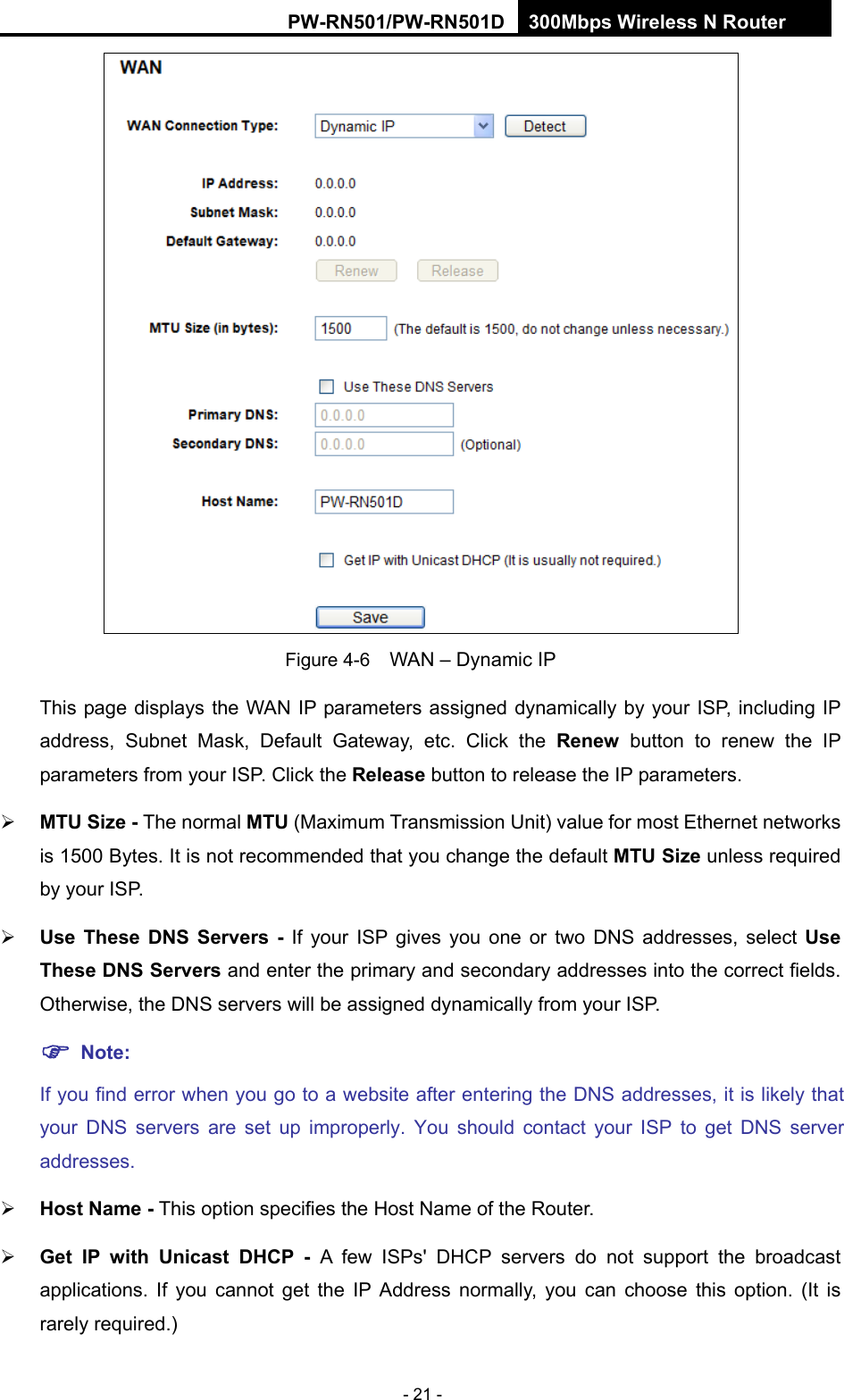 RY/TP7231RY/TP723F " 522Odru"Yktgnguu"P"Tqwvgt" - 21 -  Figure 4-6    WAN &ndash; Dynamic IP This page displays the WAN IP parameters assigned dynamically by your ISP, including IP address, Subnet Mask, Default Gateway, etc. Click the Tgpgy button to renew the IP parameters from your ISP. Click the Tgngcug button to release the IP parameters.  OVW"Uk|g"/ The normal OVW (Maximum Transmission Unit) value for most Ethernet networks is 1500 Bytes. It is not recommended that you change the default OVW"Uk|g unless required by your ISP.    Wug" Vjgug" FPU" Ugtxgtu" /" If your ISP gives you one or two DNS addresses, select Wug"Vjgug"FPU"Ugtxgtu and enter the primary and secondary addresses into the correct fields. Otherwise, the DNS servers will be assigned dynamically from your ISP.   "Pqvg<"If you find error when you go to a website after entering the DNS addresses, it is likely that your DNS servers are set up improperly. You should contact your ISP to get DNS server addresses.   Jquv"Pcog / This option specifies the Host Name of the Router.  Igv" KR" ykvj" Wpkecuv" FJER" / A few ISPs' DHCP servers do not support the broadcast applications. If you cannot get the IP Address normally, you can choose this option. (It is rarely required.) 