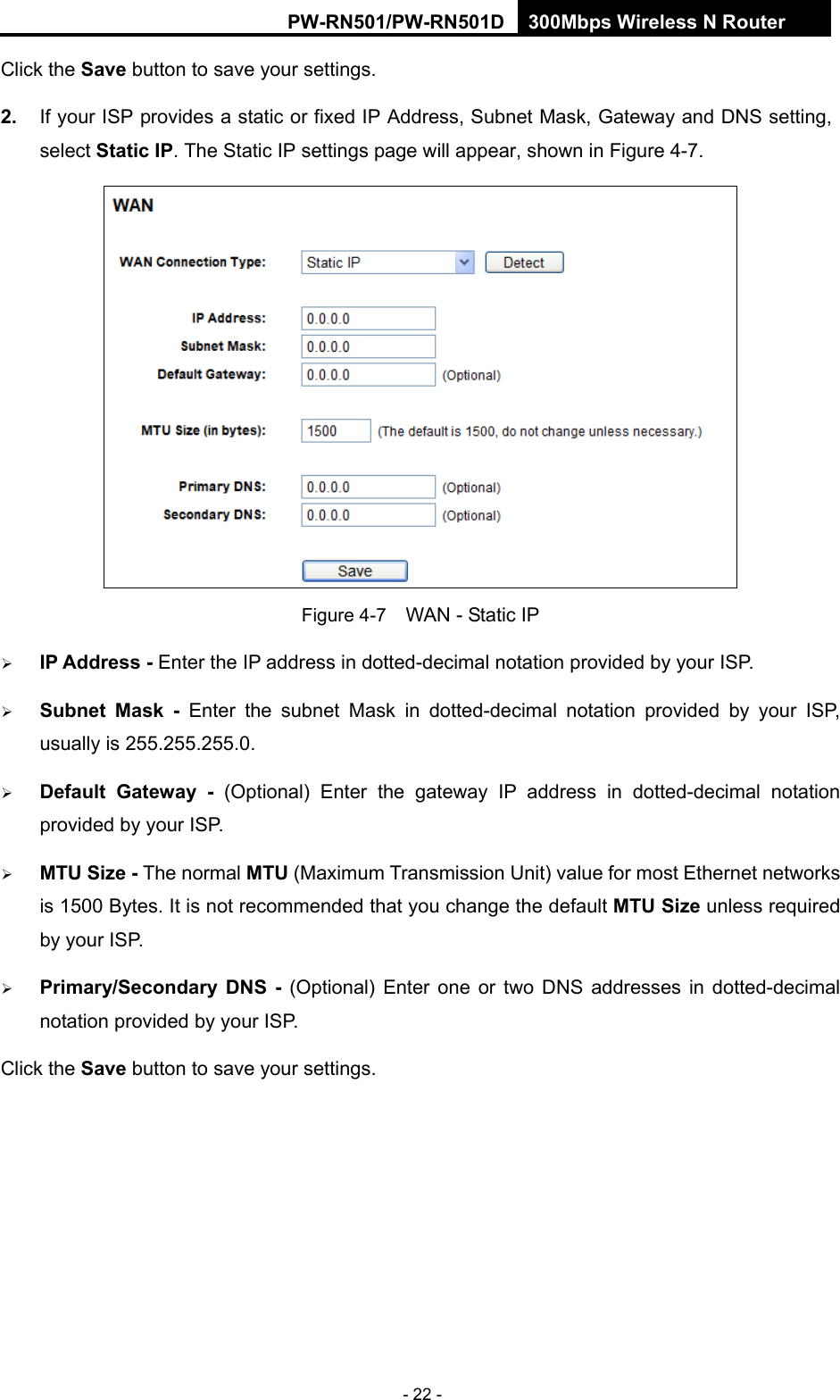 RY/TP7231RY/TP723F " 522Odru"Yktgnguu"P"Tqwvgt" - 22 - Click the Ucxg button to save your settings. 40" If your ISP provides a static or fixed IP Address, Subnet Mask, Gateway and DNS setting, select Uvcvke"KR. The Static IP settings page will appear, shown in Figure 4-7.  Figure 4-7    WAN - Static IP  KR"Cfftguu"/ Enter the IP address in dotted-decimal notation provided by your ISP.  Uwdpgv" Ocum" / Enter the subnet Mask in dotted-decimal notation provided by your ISP, usually is 255.255.255.0.  Fghcwnv" Icvgyc{" / (Optional) Enter the gateway IP address in dotted-decimal notation provided by your ISP.  OVW"Uk|g"/"The normal"OVW (Maximum Transmission Unit) value for most Ethernet networks is 1500 Bytes. It is not recommended that you change the default OVW"Uk|g unless required by your ISP.    Rtkoct{1Ugeqpfct{" FPU" /" (Optional) Enter one or two DNS addresses in dotted-decimal notation provided by your ISP. Click the Ucxg button to save your settings. 