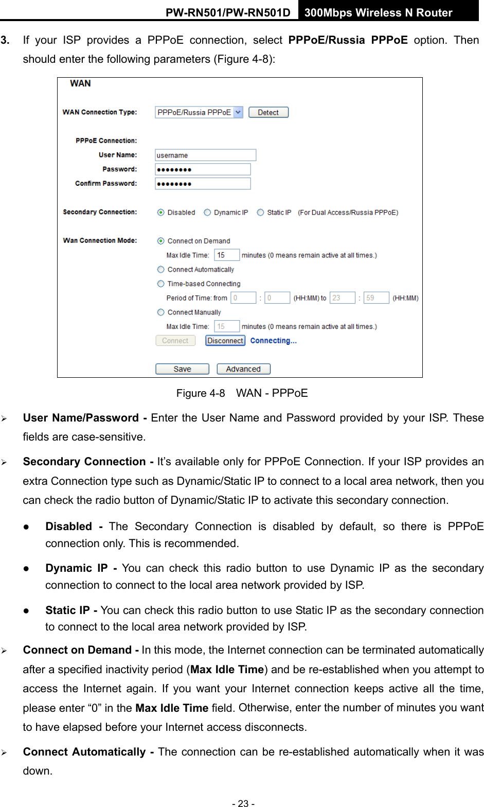 RY/TP7231RY/TP723F " 522Odru"Yktgnguu"P"Tqwvgt" - 23 - 50" If your ISP provides a PPPoE connection, select" RRRqG1Twuukc" RRRqG option. Then should enter the following parameters (Figure 4-8):  Figure 4-8    WAN - PPPoE  Wugt"Pcog1Rcuuyqtf"/ Enter the User Name and Password provided by your ISP. These fields are case-sensitive.  Ugeqpfct{"Eqppgevkqp / It&rsquo;s available only for PPPoE Connection. If your ISP provides an extra Connection type such as Dynamic/Static IP to connect to a local area network, then you can check the radio button of Dynamic/Static IP to activate this secondary connection.  Fkucdngf / The Secondary Connection is disabled by default, so there is PPPoE connection only. This is recommended.  F{pcoke" KR /" You can check this radio button to use Dynamic IP as the secondary connection to connect to the local area network provided by ISP.  Uvcvke"KR / You can check this radio button to use Static IP as the secondary connection to connect to the local area network provided by ISP.  Eqppgev"qp"Fgocpf"/ In this mode, the Internet connection can be terminated automatically after a specified inactivity period (Ocz"Kfng"Vkog) and"be"re-established when you attempt to access the Internet again."If you want your Internet connection keeps active all the time, please enter &ldquo;0&rdquo; in the Ocz"Kfng"Vkog field. Otherwise, enter the number of minutes you want to have elapsed before your Internet access disconnects.  Eqppgev"Cwvqocvkecnn{"/ The connection can be re-established automatically when it was down. 