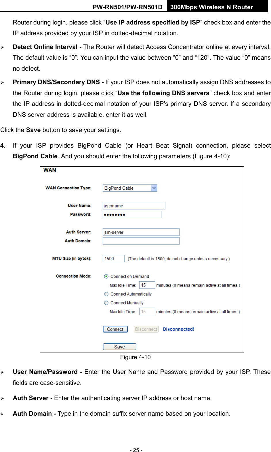 RY/TP7231RY/TP723F " 522Odru"Yktgnguu"P"Tqwvgt" - 25 - Router during login, please click &ldquo;Wug"KR"cfftguu"urgekhkgf"d{"KUR&rdquo; check box and enter the IP address provided by your ISP in dotted-decimal notation.  Fgvgev"Qpnkpg"Kpvgtxcn"/ The Router will detect Access Concentrator online at every interval. The default value is &ldquo;0&rdquo;. You can input the value between &ldquo;0&rdquo; and &ldquo;120&rdquo;. The value &ldquo;0&rdquo;"means no detect.  Rtkoct{"FPU1Ugeqpfct{"FPU"/"If your ISP does not automatically assign DNS addresses to the Router during login, please click &ldquo;Wug"vjg"hqnnqykpi"FPU"ugtxgtu&rdquo; check box and enter the IP address in dotted-decimal notation of your ISP&rsquo;s primary DNS server. If a secondary DNS server address is available, enter it as well. Click the Ucxg button to save your settings. 60" If your ISP provides BigPond Cable (or Heart Beat Signal) connection, please select DkiRqpf"Ecdng. And you should enter the following parameters (Figure 4-10):  Figure 4-10  Wugt"Pcog1Rcuuyqtf"/ Enter the User Name and Password provided by your ISP. These fields are case-sensitive.  Cwvj"Ugtxgt"/ Enter the authenticating server IP address or host name.  Cwvj"Fqockp"/"Type in the domain suffix server name based on your location.  