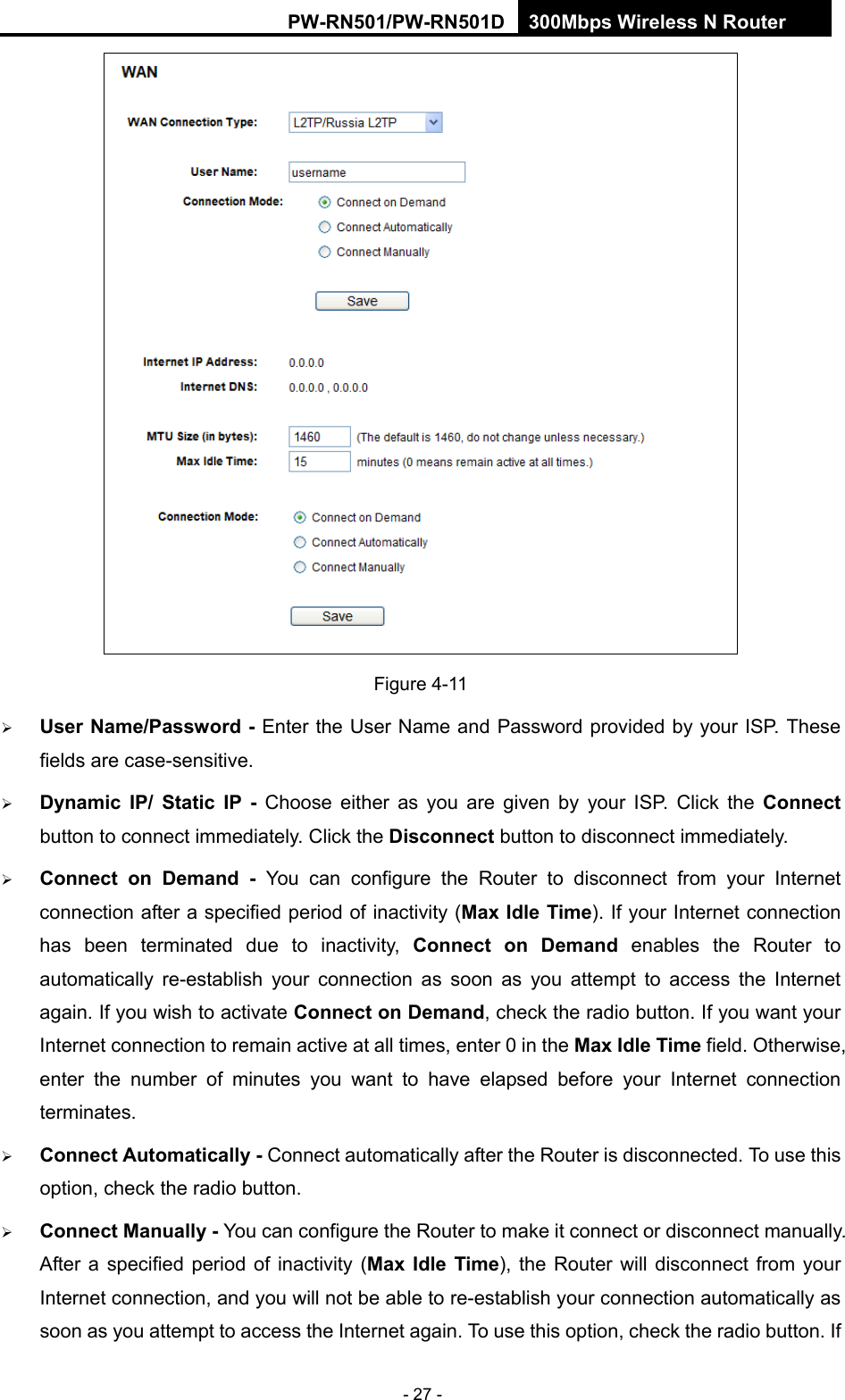 RY/TP7231RY/TP723F " 522Odru"Yktgnguu"P"Tqwvgt" - 27 -  Figure 4-11  Wugt"Pcog1Rcuuyqtf"/ Enter the User Name and Password provided by your ISP. These fields are case-sensitive.  F{pcoke" KR1" Uvcvke" KR" / Choose either as you are given by your ISP. Click the Eqppgev button to connect immediately. Click the Fkueqppgev button to disconnect immediately.  Eqppgev" qp" Fgocpf" / You can configure the Router to disconnect from your Internet connection after a specified period of inactivity (Ocz"Kfng"Vkog). If your Internet connection has been terminated due to inactivity, Eqppgev" qp" Fgocpf enables the Router to automatically re-establish your connection as soon as you attempt to access the Internet again. If you wish to activate Eqppgev"qp"Fgocpf, check the radio button. If you want your Internet connection to remain active at all times, enter 0 in the Ocz"Kfng"Vkog field. Otherwise, enter the number of minutes you want to have elapsed before your Internet connection terminates.  Eqppgev"Cwvqocvkecnn{"/ Connect automatically after the Router is disconnected. To use this option, check the radio button.  Eqppgev"Ocpwcnn{"/"You can configure the Router to make it connect or disconnect manually. After a specified period of inactivity (Ocz" Kfng" Vkog), the Router will disconnect from your Internet connection, and you will not be able to re-establish your connection automatically as soon as you attempt to access the Internet again. To use this option, check the radio button. If 