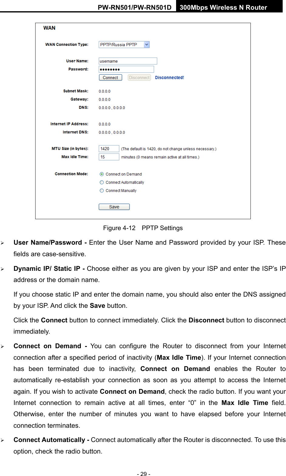 RY/TP7231RY/TP723F " 522Odru"Yktgnguu"P"Tqwvgt" - 29 -  Figure 4-12  PPTP Settings  Wugt"Pcog1Rcuuyqtf"/ Enter the User Name and Password provided by your ISP. These fields are case-sensitive.  F{pcoke"KR1"Uvcvke"KR"/ Choose either as you are given by your ISP and enter the ISP&rsquo;s IP address or the domain name. If you choose static IP and enter the domain name, you should also enter the DNS assigned by your ISP. And click the Ucxg"button. Click the Eqppgev button to connect immediately. Click the Fkueqppgev button to disconnect immediately.  Eqppgev" qp" Fgocpf" / You can configure the Router to disconnect from your Internet connection after a specified period of inactivity (Ocz"Kfng"Vkog). If your Internet connection has been terminated due to inactivity, Eqppgev" qp" Fgocpf enables the Router to automatically re-establish your connection as soon as you attempt to access the Internet again. If you wish to activate Eqppgev"qp"Fgocpf, check the radio button. If you want your Internet connection to remain active at all times, enter &ldquo;0&rdquo; in the Ocz" Kfng" Vkog field. Otherwise, enter the number of minutes you want to have elapsed before your Internet connection terminates.  Eqppgev"Cwvqocvkecnn{"/ Connect automatically after the Router is disconnected. To use this option, check the radio button. 