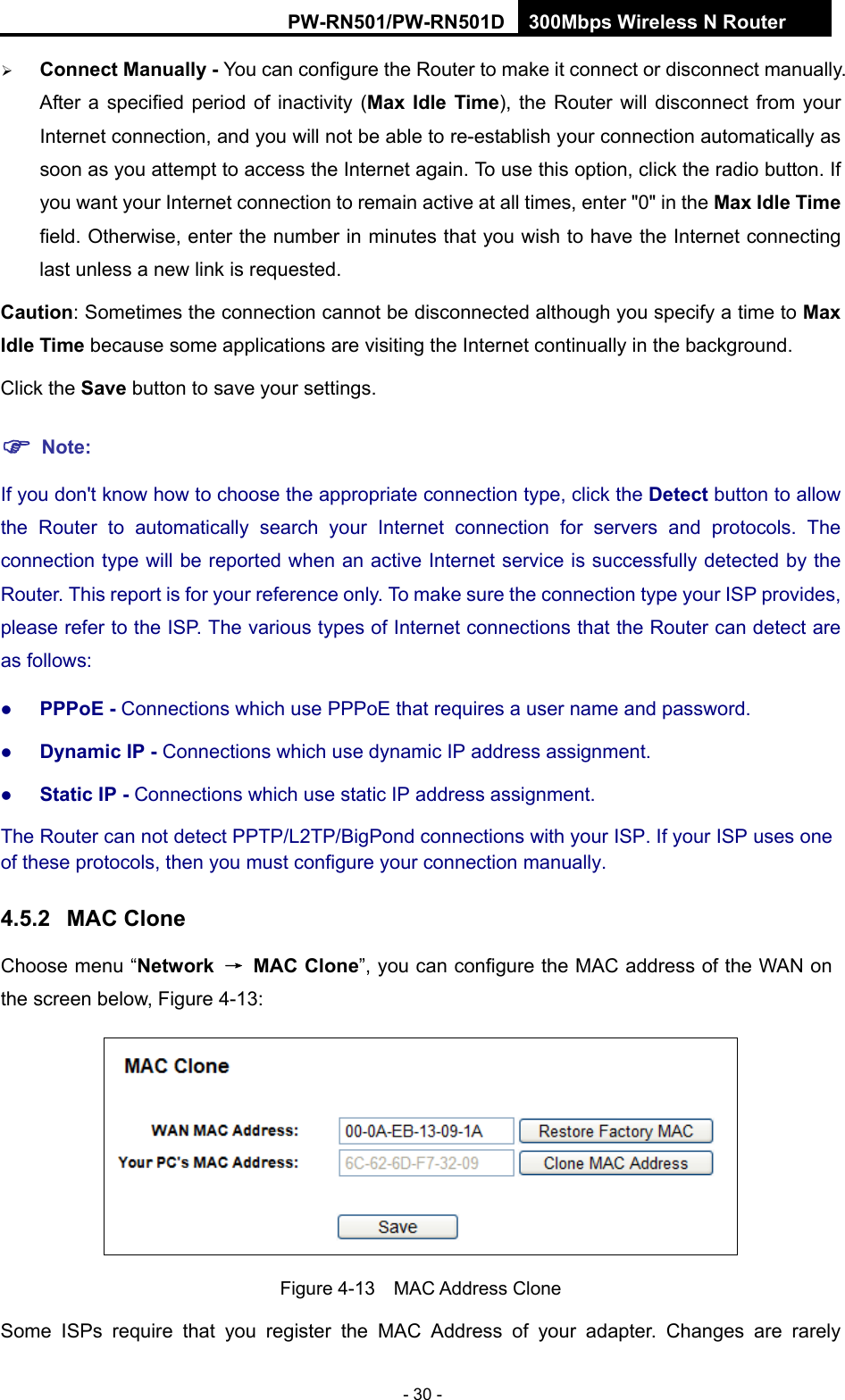 RY/TP7231RY/TP723F " 522Odru"Yktgnguu"P"Tqwvgt" - 30 -  Eqppgev"Ocpwcnn{"/"You can configure the Router to make it connect or disconnect manually. After a specified period of inactivity (Ocz" Kfng" Vkog), the Router will disconnect from your Internet connection, and you will not be able to re-establish your connection automatically as soon as you attempt to access the Internet again. To use this option, click the radio button. If you want your Internet connection to remain active at all times, enter "0" in the Ocz"Kfng"Vkog field. Otherwise, enter the number in minutes that you wish to have the Internet connecting last unless a new link is requested. Ecwvkqp: Sometimes the connection cannot be disconnected although you specify a time to Ocz"Kfng"Vkog because some applications are visiting the Internet continually in the background. Click the Ucxg button to save your settings. "Pqvg<"If you don't know how to choose the appropriate connection type, click the Fgvgev"button to allow the Router to automatically search your Internet connection for servers and protocols. The connection type will be reported when an active Internet service is successfully detected by the Router. This report is for your reference only. To make sure the connection type your ISP provides, please refer to the ISP. The various types of Internet connections that the Router can detect are as follows:  RRRqG / Connections which use PPPoE that requires a user name and password.    F{pcoke"KR / Connections which use dynamic IP address assignment.    Uvcvke"KR / Connections which use static IP address assignment. The Router can not detect PPTP/L2TP/BigPond connections with your ISP. If your ISP uses one of these protocols, then you must configure your connection manually. 60704" OCE"Enqpg"Choose menu &ldquo;Pgvyqtm" &rarr;"OCE"Enqpg&rdquo;, you can configure the MAC address of the WAN on the screen below, Figure 4-13:  Figure 4-13  MAC Address Clone Some ISPs require that you register the MAC Address of your adapter. Changes are rarely 