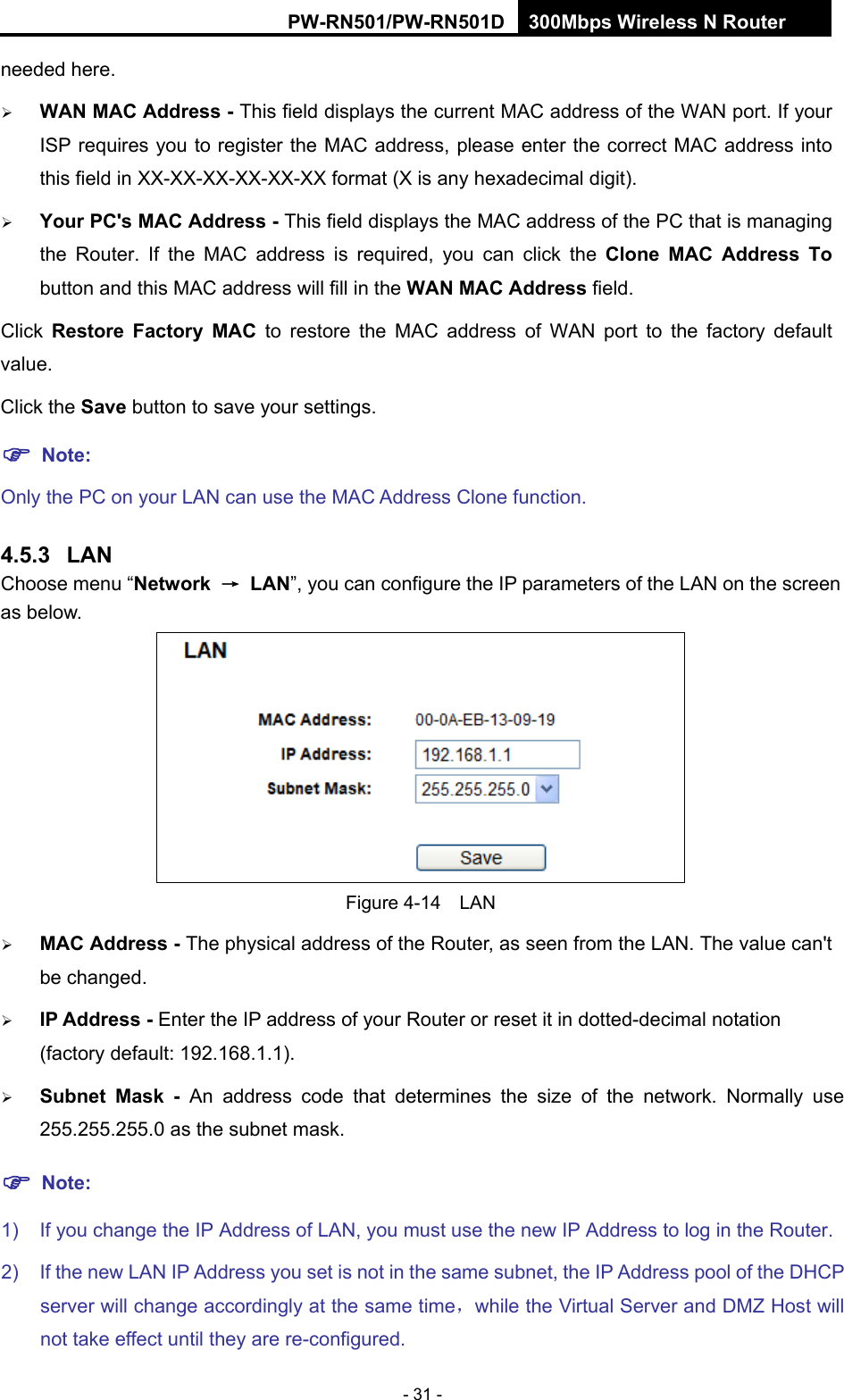 RY/TP7231RY/TP723F " 522Odru"Yktgnguu"P"Tqwvgt" - 31 - needed here.  YCP"OCE"Cfftguu"/ This field displays the current MAC address of the WAN port. If your ISP requires you to register the MAC address, please enter the correct MAC address into this field in XX-XX-XX-XX-XX-XX format (X is any hexadecimal digit).    [qwt"RE)u"OCE"Cfftguu"/ This field displays the MAC address of the PC that is managing the Router. If the MAC address is required, you can click the Enqpg" OCE" Cfftguu Vq button and this MAC address will fill in the YCP"OCE"Cfftguu field. Click  Tguvqtg" Hcevqt{" OCE to restore the MAC address of WAN port to the factory default value. Click the Ucxg button to save your settings. "Pqvg<  Only the PC on your LAN can use the MAC Address Clone function. 60705" NCP"Choose menu &ldquo;Pgvyqtm" &rarr;"NCP&rdquo;, you can configure the IP parameters of the LAN on the screen as below.  Figure 4-14  LAN  OCE"Cfftguu / The physical address of the Router, as seen from the LAN. The value can't be changed.  KR"Cfftguu"/ Enter the IP address of your Router or reset it in dotted-decimal notation (factory default: 192.168.1.1).  Uwdpgv" Ocum" / An address code that determines the size of the network. Normally use 255.255.255.0 as the subnet mask.   "Pqvg< 1)  If you change the IP Address of LAN, you must use the new IP Address to log in the Router.   2)  If the new LAN IP Address you set is not in the same subnet, the IP Address pool of the DHCP server will change accordingly at the same time，while the Virtual Server and DMZ Host will not take effect until they are re-configured. 
