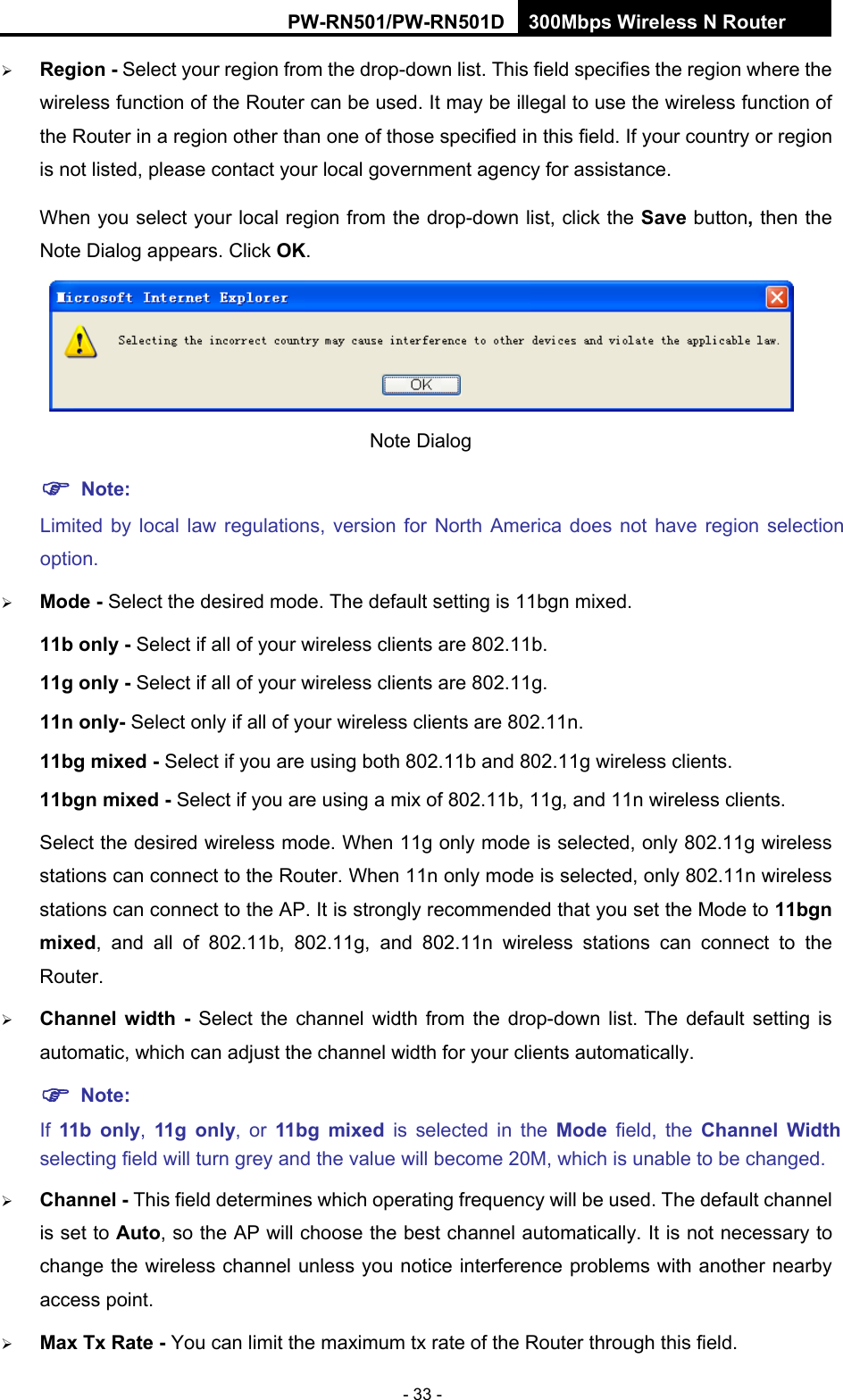 RY/TP7231RY/TP723F " 522Odru"Yktgnguu"P"Tqwvgt" - 33 -  Tgikqp / Select your region from the drop-down list. This field specifies the region where the wireless function of the Router can be used. It may be illegal to use the wireless function of the Router in a region other than one of those specified in this field. If your country or region is not listed, please contact your local government agency for assistance. When you select your local region from the drop-down list, click the Ucxg"button. then the Note Dialog appears. Click QM.  Note Dialog   "Pqvg< Limited by local law regulations, version for North America does not have region selection option.  Oqfg"/ Select the desired mode. The default setting is 11bgn mixed. 33d"qpn{"/"Select if all of your wireless clients are 802.11b. 33i"qpn{"/"Select if all of your wireless clients are 802.11g. 33p"qpn{/"Select only if all of your wireless clients are 802.11n."33di"okzgf"/"Select if you are using both 802.11b and 802.11g wireless clients."33dip"okzgf"/"Select if you are using a mix of 802.11b, 11g, and 11n wireless clients. Select the desired wireless mode. When 11g only mode is selected, only 802.11g wireless stations can connect to the Router. When 11n only mode is selected, only 802.11n wireless stations can connect to the AP. It is strongly recommended that you set the Mode to 33dip"okzgf, and all of 802.11b, 802.11g, and 802.11n wireless stations can connect to the Router.  Ejcppgn" ykfvj" /" Select the channel width from the drop-down list. The default setting is automatic, which can adjust the channel width for your clients automatically. "Pqvg<""If  33d" qpn{,  33i" qpn{, or 33di" okzgf" is selected in the Oqfg" field, the Ejcppgn" Ykfvj"selecting field will turn grey and the value will become 20M, which is unable to be changed.    Ejcppgn"/"This field determines which operating frequency will be used. The default channel is set to Cwvq, so the AP will choose the best channel automatically. It is not necessary to change the wireless channel unless you notice interference problems with another nearby access point.  Ocz"Vz"Tcvg"/"You can limit the maximum tx rate of the Router through this field. 