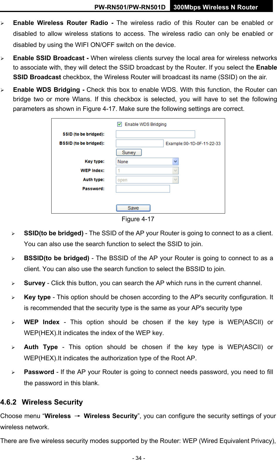 RY/TP7231RY/TP723F " 522Odru"Yktgnguu"P"Tqwvgt" - 34 -  Gpcdng" Yktgnguu" Tqwvgt" Tcfkq" /" The wireless radio of this Router can be enabled or disabled to allow wireless stations to access. The wireless radio can only be enabled or disabled by using the WIFI ON/OFF switch on the device." Gpcdng"UUKF"Dtqcfecuv"/"When wireless clients survey the local area for wireless networks to associate with, they will detect the SSID broadcast by the Router. If you select the Gpcdng"UUKF"Dtqcfecuv checkbox, the Wireless Router will broadcast its name (SSID) on the air.  Gpcdng"YFU"Dtkfikpi"/ Check this box to enable WDS. With this function, the Router can bridge two or more Wlans. If this checkbox is selected, you will have to set the following parameters as shown in Figure 4-17. Make sure the following settings are correct.  Figure 4-17  UUKF*vq"dg"dtkfigf+ - The SSID of the AP your Router is going to connect to as a client. You can also use the search function to select the SSID to join.  DUUKF*vq"dg"dtkfigf+ - The BSSID of the AP your Router is going to connect to as a client. You can also use the search function to select the BSSID to join.  Uwtxg{ - Click this button, you can search the AP which runs in the current channel.  Mg{"v{rg - This option should be chosen according to the AP's security configuration. It is recommended that the security type is the same as your AP's security type  YGR" Kpfgz - This option should be chosen if the key type is WEP(ASCII) or WEP(HEX).It indicates the index of the WEP key.  Cwvj" V{rg - This option should be chosen if the key type is WEP(ASCII) or WEP(HEX).It indicates the authorization type of the Root AP.  Rcuuyqtf - If the AP your Router is going to connect needs password, you need to fill the password in this blank. 60804" Yktgnguu"Ugewtkv{"Choose menu &ldquo;Yktgnguu" &rarr;" Yktgnguu"Ugewtkv{&rdquo;, you can configure the security settings of your wireless network. There are five wireless security modes supported by the Router: WEP (Wired Equivalent Privacy), 