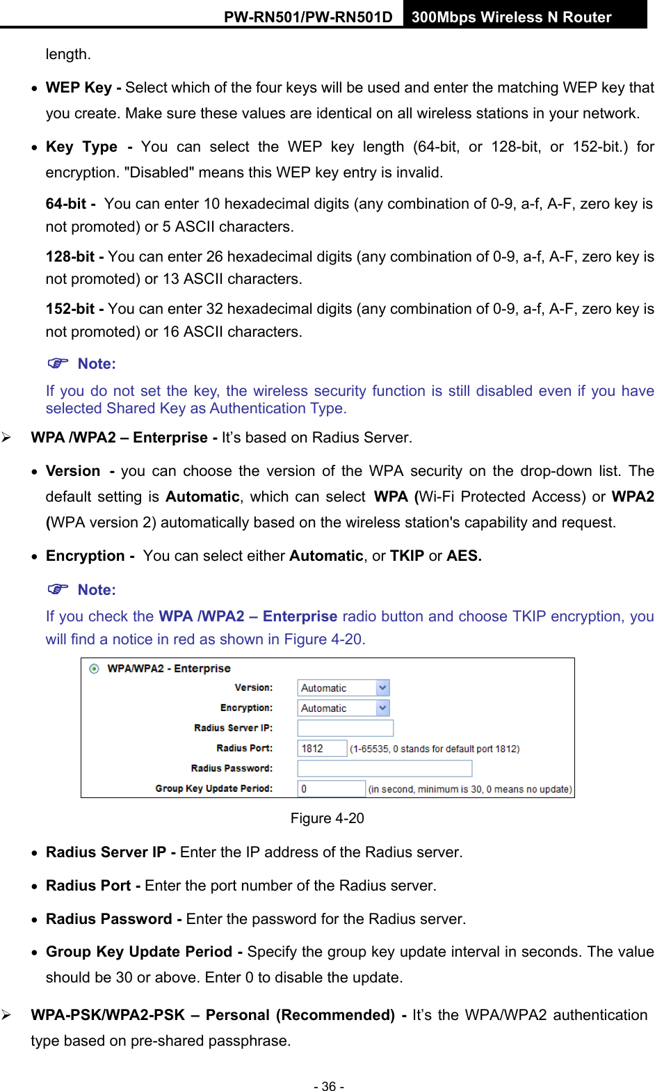 RY/TP7231RY/TP723F " 522Odru"Yktgnguu"P"Tqwvgt" - 36 - length.   YGR"Mg{ / Select which of the four keys will be used and enter the matching WEP key that you create. Make sure these values are identical on all wireless stations in your network.    Mg{" V{rg / You can select the WEP key length (64-bit, or 128-bit, or 152-bit.) for encryption. "Disabled" means this WEP key entry is invalid. 86/dkv"/ You can enter 10 hexadecimal digits (any combination of 0-9, a-f, A-F, zero key is not promoted) or 5 ASCII characters.   34:/dkv"/ You can enter 26 hexadecimal digits (any combination of 0-9, a-f, A-F, zero key is not promoted) or 13 ASCII characters.   374/dkv"/ You can enter 32 hexadecimal digits (any combination of 0-9, a-f, A-F, zero key is not promoted) or 16 ASCII characters.   "Pqvg<""If you do not set the key, the wireless security function is still disabled even if you have selected Shared Key as Authentication Type.    YRC"1YRC4"&frasl;"Gpvgtrtkug"/ It&rsquo;s based on Radius Server.  Xgtukqp / you can choose the version of the WPA security on the drop-down list. The default setting is Cwvqocvke, which can select YRC" *Wi-Fi Protected Access) or YRC4"*WPA version 2) automatically based on the wireless station's capability and request.  Gpet{rvkqp"/ You can select either Cwvqocvke, or VMKR or CGU0""Pqvg<"If you check the YRC"1YRC4"&frasl;"Gpvgtrtkug radio button and choose TKIP encryption, you will find a notice in red as shown in Figure 4-20. "Figure 4-20  Tcfkwu"Ugtxgt"KR"/"Enter the IP address of the Radius server.  Tcfkwu"Rqtv"/"Enter the port number of the Radius server.  Tcfkwu"Rcuuyqtf"/"Enter the password for the Radius server.  Itqwr"Mg{"Wrfcvg"Rgtkqf"/"Specify the group key update interval in seconds. The value should be 30 or above. Enter 0 to disable the update.  YRC/RUM1YRC4/RUM"&frasl;" Rgtuqpcn" *Tgeqoogpfgf+" / It&rsquo;s the WPA/WPA2 authentication type based on pre-shared passphrase.   