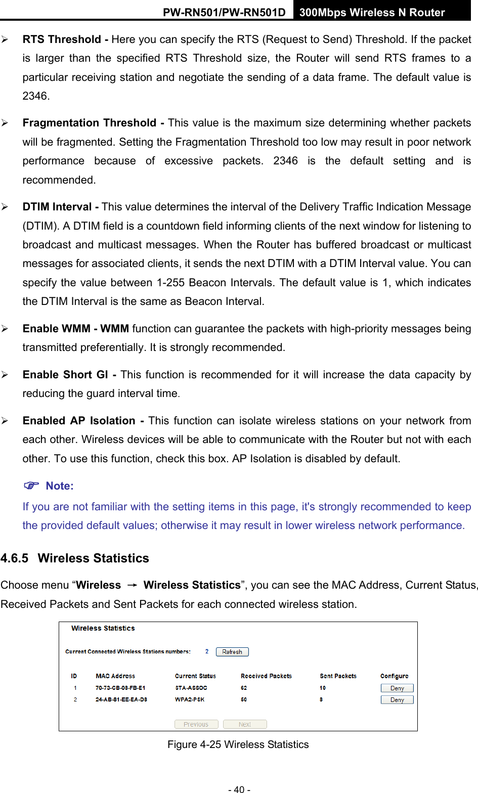 RY/TP7231RY/TP723F " 522Odru"Yktgnguu"P"Tqwvgt" - 40 -  TVU"Vjtgujqnf"/"Here you can specify the RTS (Request to Send) Threshold. If the packet is larger than the specified RTS Threshold size, the Router will send RTS frames to a particular receiving station and negotiate the sending of a data frame. The default value is 2346.   Htciogpvcvkqp"Vjtgujqnf"/"This value is the maximum size determining whether packets will be fragmented. Setting the Fragmentation Threshold too low may result in poor network performance because of excessive packets. 2346 is the default setting and is recommended.   FVKO"Kpvgtxcn"/"This value determines the interval of the Delivery Traffic Indication Message (DTIM). A DTIM field is a countdown field informing clients of the next window for listening to broadcast and multicast messages. When the Router has buffered broadcast or multicast messages for associated clients, it sends the next DTIM with a DTIM Interval value. You can specify the value between 1-255 Beacon Intervals. The default value is 1, which indicates the DTIM Interval is the same as Beacon Interval.    Gpcdng"YOO"/"YOO function can guarantee the packets with high-priority messages being transmitted preferentially. It is strongly recommended.    Gpcdng"Ujqtv"IK"/ This function is recommended for it will increase the data capacity by reducing the guard interval time.   Gpcdngf" CR" Kuqncvkqp" /" This function can isolate wireless stations on your network from each other. Wireless devices will be able to communicate with the Router but not with each other. To use this function, check this box. AP Isolation is disabled by default. "Pqvg<" "If you are not familiar with the setting items in this page, it's strongly recommended to keep the provided default values; otherwise it may result in lower wireless network performance. 60807" Yktgnguu"Uvcvkuvkeu"Choose menu &ldquo;Yktgnguu" &rarr;" Yktgnguu"Uvcvkuvkeu&rdquo;, you can see the MAC Address, Current Status, Received Packets and Sent Packets for each connected wireless station.  Figure 4-25 Wireless Statistics 