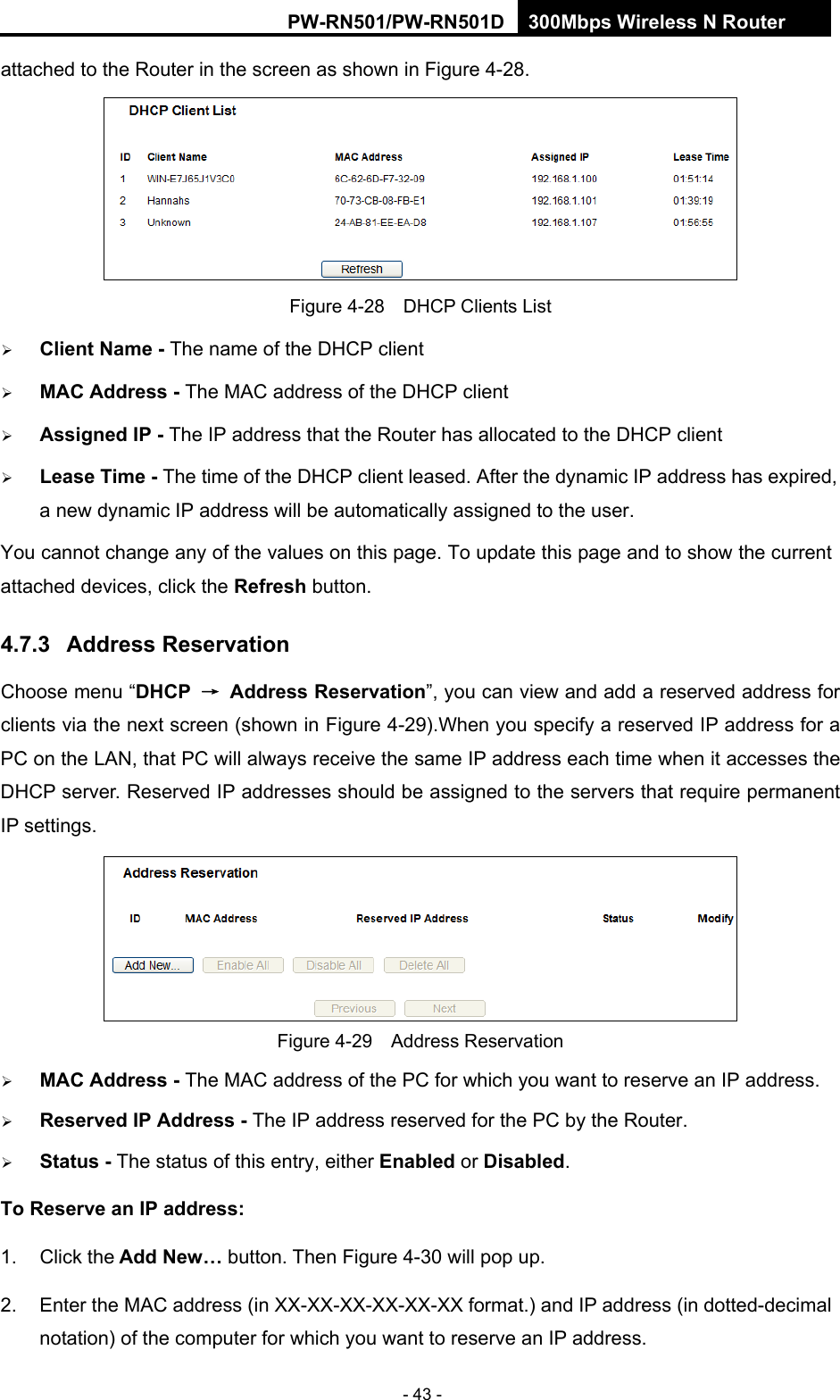 RY/TP7231RY/TP723F " 522Odru"Yktgnguu"P"Tqwvgt" - 43 - attached to the Router in the screen as shown in Figure 4-28.  Figure 4-28    DHCP Clients List  Enkgpv"Pcog /"The name of the DHCP client    OCE"Cfftguu / The MAC address of the DHCP client    Cuukipgf"KR / The IP address that the Router has allocated to the DHCP client  Ngcug"Vkog / The time of the DHCP client leased. After the dynamic IP address has expired, a new dynamic IP address will be automatically assigned to the user.     You cannot change any of the values on this page. To update this page and to show the current attached devices, click the Tghtguj button. 60905" Cfftguu"Tgugtxcvkqp"Choose menu &ldquo;FJER" &rarr;" Cfftguu"Tgugtxcvkqp&rdquo;, you can view and add a reserved address for clients via the next screen (shown in Figure 4-29).When you specify a reserved IP address for a PC on the LAN, that PC will always receive the same IP address each time when it accesses the DHCP server. Reserved IP addresses should be assigned to the servers that require permanent IP settings.    Figure 4-29  Address Reservation  OCE"Cfftguu"/ The MAC address of the PC for which you want to reserve an IP address.  Tgugtxgf"KR"Cfftguu"/"The IP address reserved for the PC by the Router.  Uvcvwu / The status of this entry, either Gpcdngf or Fkucdngf. Vq"Tgugtxg"cp"KR"cfftguu<  1. Click the"Cff"Pgy&rdquo;"button. Then Figure 4-30 will pop up. 2.  Enter the MAC address (in XX-XX-XX-XX-XX-XX format.) and IP address (in dotted-decimal notation) of the computer for which you want to reserve an IP address.   