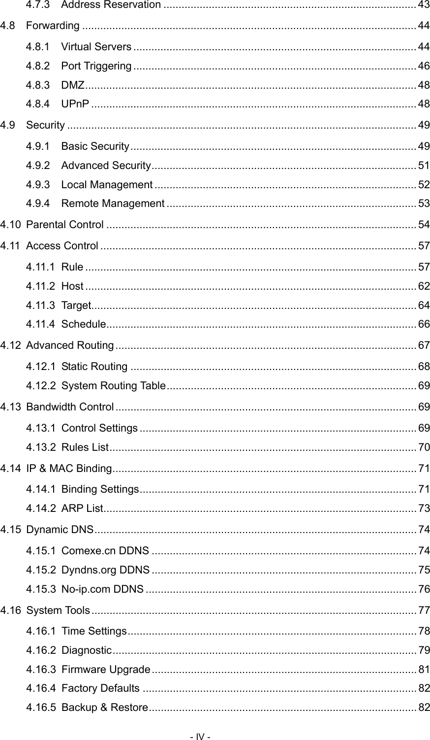  4.7.3 Address Reservation .................................................................................... 43 4.8 Forwarding ............................................................................................................... 44 4.8.1 Virtual Servers .............................................................................................. 44 4.8.2 Port Triggering.............................................................................................. 46 4.8.3 DMZ.............................................................................................................. 48 4.8.4 UPnP ............................................................................................................ 48 4.9 Security .................................................................................................................... 49 4.9.1 Basic Security............................................................................................... 49 4.9.2 Advanced Security........................................................................................ 51 4.9.3 Local Management ....................................................................................... 52 4.9.4 Remote Management ................................................................................... 53 4.10 Parental Control ....................................................................................................... 54 4.11 Access Control ......................................................................................................... 57 4.11.1 Rule .............................................................................................................. 57 4.11.2 Host .............................................................................................................. 62 4.11.3 Target............................................................................................................ 64 4.11.4 Schedule....................................................................................................... 66 4.12 Advanced Routing.................................................................................................... 67 4.12.1 Static Routing ............................................................................................... 68 4.12.2 System Routing Table................................................................................... 69 4.13 Bandwidth Control.................................................................................................... 69 4.13.1 Control Settings ............................................................................................ 69 4.13.2 Rules List...................................................................................................... 70 4.14 IP &amp; MAC Binding..................................................................................................... 71 4.14.1 Binding Settings............................................................................................ 71 4.14.2 ARP List........................................................................................................ 73 4.15 Dynamic DNS........................................................................................................... 74 4.15.1 Comexe.cn DDNS ........................................................................................ 74 4.15.2 Dyndns.org DDNS ........................................................................................ 75 4.15.3 No-ip.com DDNS .......................................................................................... 76 4.16 System Tools ............................................................................................................ 77 4.16.1 Time Settings................................................................................................ 78 4.16.2 Diagnostic..................................................................................................... 79 4.16.3 Firmware Upgrade........................................................................................ 81 4.16.4 Factory Defaults ........................................................................................... 82 4.16.5 Backup &amp; Restore......................................................................................... 82 - IV - 