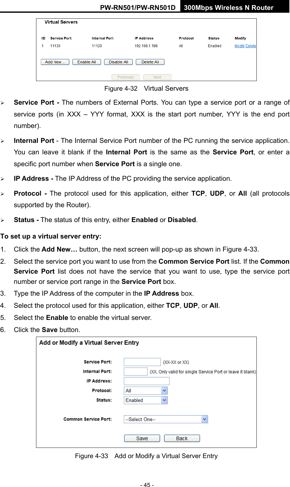 RY/TP7231RY/TP723F " 522Odru"Yktgnguu"P"Tqwvgt" - 45 -  Figure 4-32    Virtual Servers  Ugtxkeg"Rqtv" / The numbers of External Ports. You can type a service port or a range of service ports (in XXX &ndash; YYY format, XXX is the start port number, YYY is the end port number).   Kpvgtpcn"Rqtv - The Internal Service Port number of the PC running the service application. You can leave it blank if the Kpvgtpcn" Rqtv is the same as the Ugtxkeg" Rqtv, or enter a specific port number when Ugtxkeg"Rqtv is a single one.  KR"Cfftguu"/ The IP Address of the PC providing the service application.  Rtqvqeqn" / The protocol used for this application, either VER,  WFR, or Cnn" (all protocols supported by the Router).  Uvcvwu"/ The status of this entry, either Gpcdngf or Fkucdngf. Vq"ugv"wr"c"xktvwcn"ugtxgt"gpvt{<" "1. Click the"Cff"Pgy&rdquo;"button, the next screen will pop-up as shown in Figure 4-33. 2.  Select the service port you want to use from the Eqooqp"Ugtxkeg"Rqtv list. If the Eqooqp"Ugtxkeg" Rqtv list does not have the service that you want to use, type the service port number or service port range in the Ugtxkeg"Rqtv box. 3.  Type the IP Address of the computer in the"KR"Cfftguu"box.  4.  Select the protocol used for this application, either VER, WFR, or Cnn. 5. Select the Gpcdng to enable the virtual server. 6. Click the Ucxg button.    Figure 4-33    Add or Modify a Virtual Server Entry 