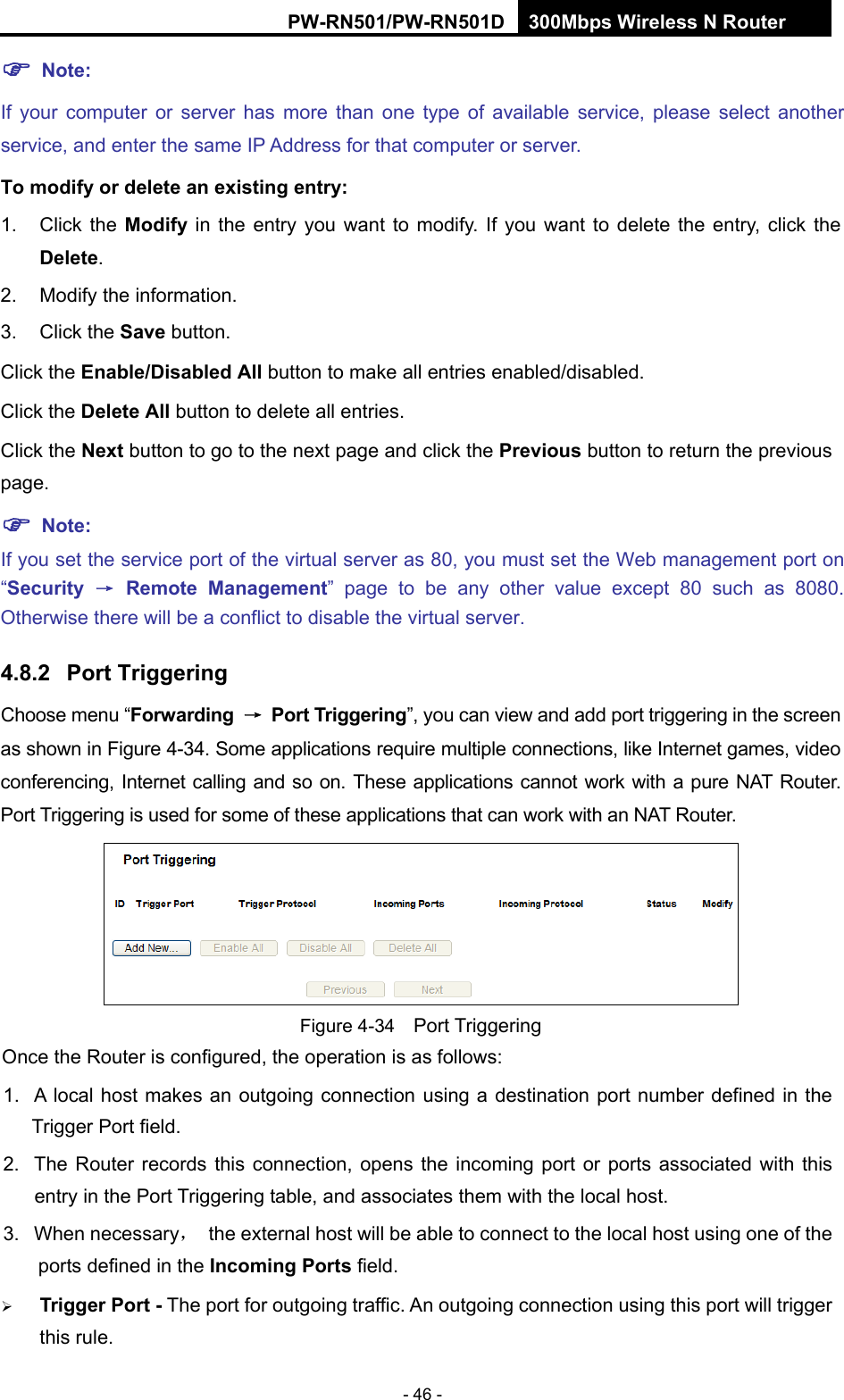 RY/TP7231RY/TP723F " 522Odru"Yktgnguu"P"Tqwvgt" - 46 - "Pqvg<"If your computer or server has more than one type of available service, please select another service, and enter the same IP Address for that computer or server. Vq"oqfkh{"qt"fgngvg"cp"gzkuvkpi"gpvt{<"1. Click the Oqfkh{" in the entry you want to modify. If you want to delete the entry, click the"Fgngvg. 2.  Modify the information.   3. Click the Ucxg button. Click the Gpcdng1Fkucdngf"Cnn button to make all entries enabled/disabled. Click the Fgngvg"Cnn"button to delete all entries. Click the Pgzv button to go to the next page and click the Rtgxkqwu button to return the previous page.""Pqvg<"If you set the service port of the virtual server as 80, you must set the Web management port on &ldquo;Ugewtkv{" &rarr;" Tgoqvg" Ocpcigogpv&rdquo; page to be any other value except 80 such as 8080. Otherwise there will be a conflict to disable the virtual server. 60:04" Rqtv"Vtkiigtkpi"Choose menu &ldquo;Hqtyctfkpi" &rarr;" Rqtv"Vtkiigtkpi&rdquo;, you can view and add port triggering in the screen as shown in Figure 4-34. Some applications require multiple connections, like Internet games, video conferencing, Internet calling and so on. These applications cannot work with a pure NAT Router. Port Triggering is used for some of these applications that can work with an NAT Router.    Figure 4-34    Port Triggering Once the Router is configured, the operation is as follows:   1.  A local host makes an outgoing connection using a destination port number defined in the Trigger Port field.   2.  The Router records this connection, opens the incoming port or ports associated with this entry in the Port Triggering table, and associates them with the local host.   3. When necessary，  the external host will be able to connect to the local host using one of the ports defined in the Kpeqokpi"Rqtvu"field.  Vtkiigt"Rqtv"/ The port for outgoing traffic. An outgoing connection using this port will trigger this rule. 