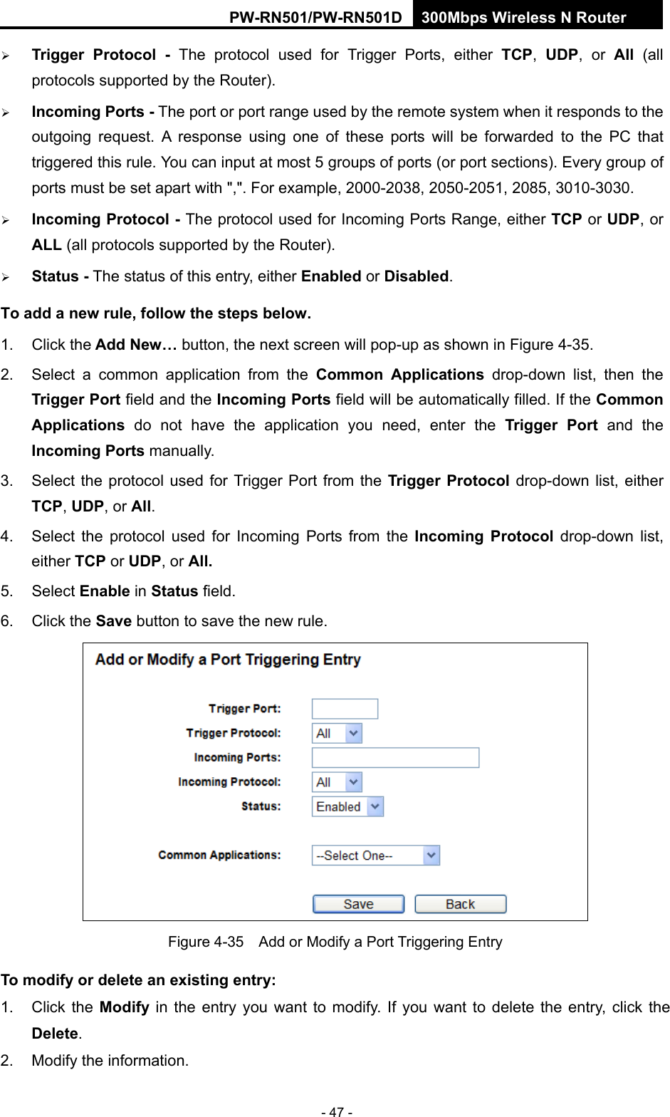 RY/TP7231RY/TP723F " 522Odru"Yktgnguu"P"Tqwvgt" - 47 -  Vtkiigt" Rtqvqeqn" / The protocol used for Trigger Ports, either VER,  WFR, or Cnn" (all protocols supported by the Router).  Kpeqokpi"Rqtvu"/ The port or port range used by the remote system when it responds to the outgoing request. A response using one of these ports will be forwarded to the PC that triggered this rule. You can input at most 5 groups of ports (or port sections). Every group of ports must be set apart with ",". For example, 2000-2038, 2050-2051, 2085, 3010-3030.  Kpeqokpi"Rtqvqeqn"/ The protocol used for Incoming Ports Range, either VER or WFR, or CNN (all protocols supported by the Router).  Uvcvwu"/ The status of this entry, either Gpcdngf or Fkucdngf. Vq"cff"c"pgy"twng."hqnnqy"vjg"uvgru"dgnqy0" "1. Click the"Cff"Pgy&rdquo;"button, the next screen will pop-up as shown in Figure 4-35. 2.  Select a common application from the Eqooqp" Crrnkecvkqpu drop-down list, then the Vtkiigt"Rqtv"field and the Kpeqokpi"Rqtvu field will be automatically filled. If the Eqooqp"Crrnkecvkqpu" do not have the application you need, enter the Vtkiigt" Rqtv" and the Kpeqokpi"Rqtvu manually. 3.  Select the protocol used for Trigger Port from the Vtkiigt"Rtqvqeqn drop-down list, either VER, WFR, or Cnn. 4.  Select the protocol used for Incoming Ports from the Kpeqokpi" Rtqvqeqn drop-down list, either VER or WFR, or Cnn0 5. Select Gpcdng"in Uvcvwu field.   6. Click the Ucxg button to save the new rule.  Figure 4-35    Add or Modify a Port Triggering Entry Vq"oqfkh{"qt"fgngvg"cp"gzkuvkpi"gpvt{<"1. Click the Oqfkh{" in the entry you want to modify. If you want to delete the entry, click the"Fgngvg. 2.  Modify the information.   