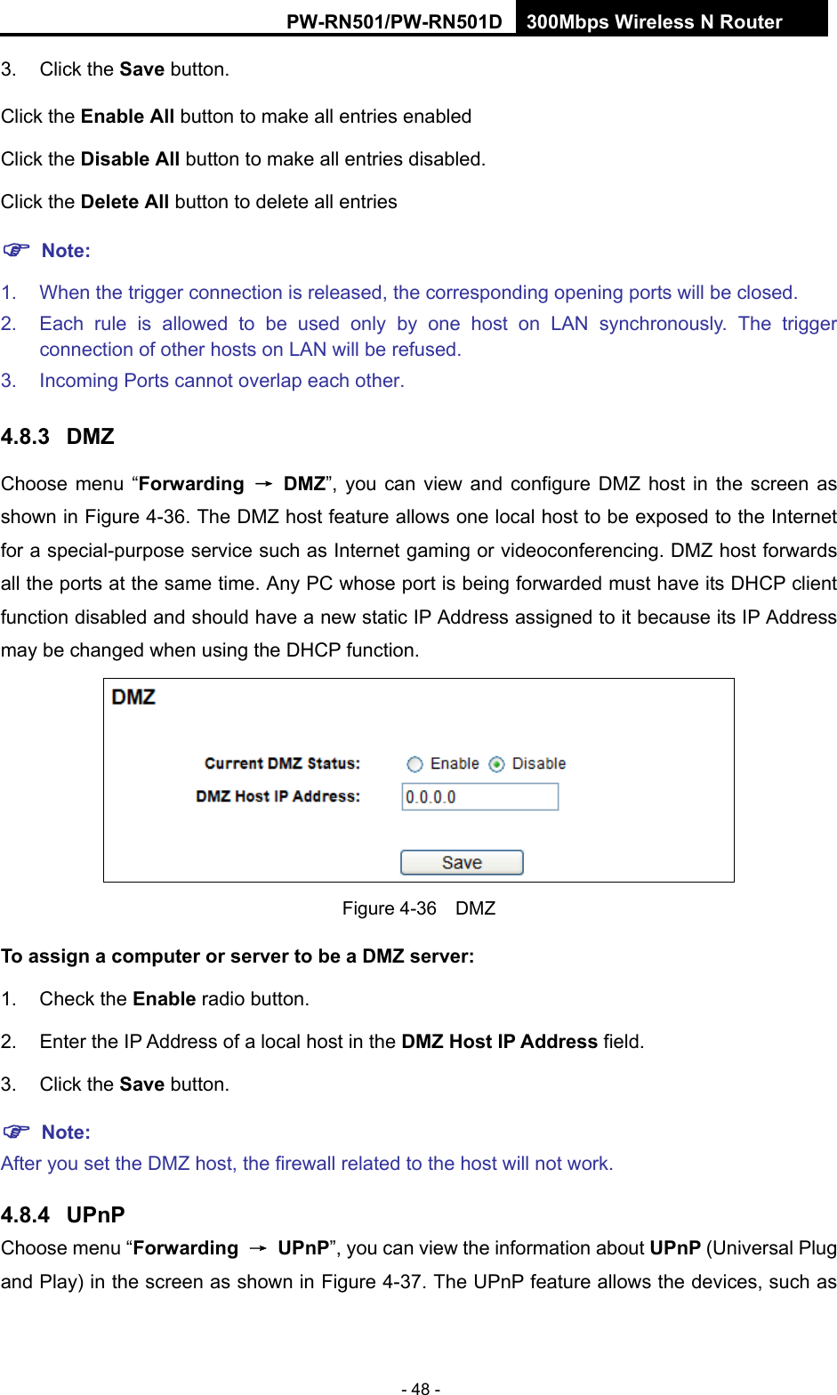 RY/TP7231RY/TP723F " 522Odru"Yktgnguu"P"Tqwvgt" - 48 - 3. Click the Ucxg button. Click the Gpcdng"Cnn button to make all entries enabled Click the Fkucdng"Cnn button to make all entries disabled. Click the Fgngvg"Cnn"button to delete all entries "Pqvg< 1.  When the trigger connection is released, the corresponding opening ports will be closed. 2.  Each rule is allowed to be used only by one host on LAN synchronously. The trigger connection of other hosts on LAN will be refused. 3.  Incoming Ports cannot overlap each other. 60:05" FO\"Choose menu &ldquo;Hqtyctfkpi" &rarr;"FO\&rdquo;, you can view and configure DMZ host in the screen as shown in Figure 4-36. The DMZ host feature allows one local host to be exposed to the Internet for a special-purpose service such as Internet gaming or videoconferencing. DMZ host forwards all the ports at the same time. Any PC whose port is being forwarded must have its DHCP client function disabled and should have a new static IP Address assigned to it because its IP Address may be changed when using the DHCP function.  Figure 4-36  DMZ Vq"cuukip"c"eqorwvgt"qt"ugtxgt"vq"dg"c"FO\"ugtxgt<" "1. Check the Gpcdng radio button. 2.  Enter the IP Address of a local host in the FO\"Jquv"KR"Cfftguu field. 3. Click the Ucxg button. "Pqvg<" "After you set the DMZ host, the firewall related to the host will not work. 60:06" WRpR"Choose menu &ldquo;Hqtyctfkpi" &rarr;"WRpR&rdquo;, you can view the information about WRpR"(Universal Plug and Play) in the screen as shown in Figure 4-37. The UPnP feature allows the devices, such as 