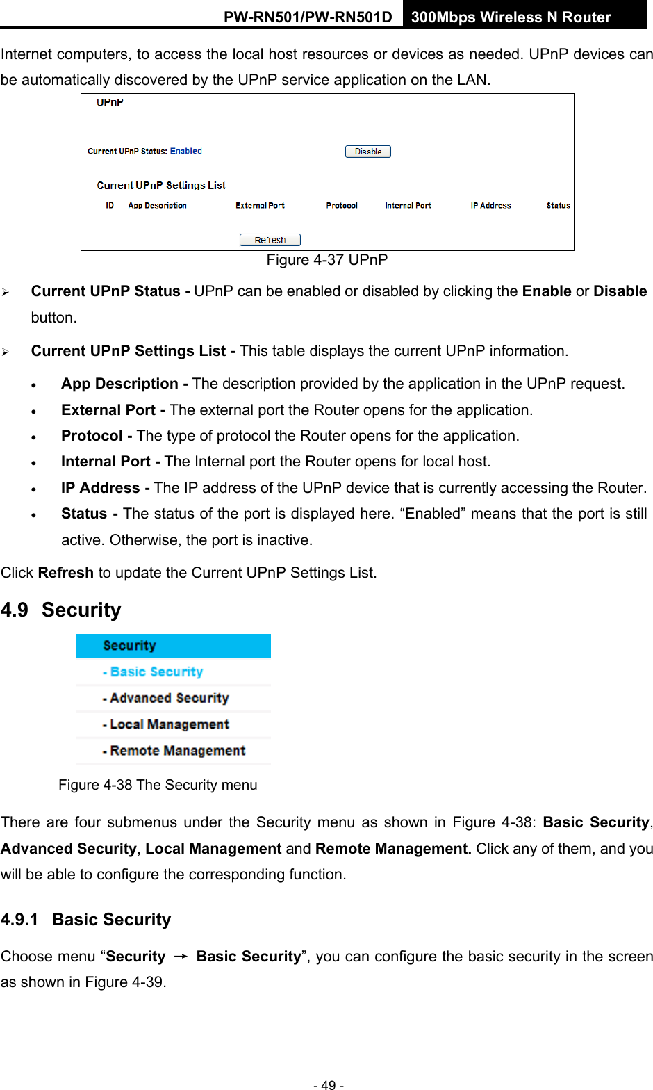 RY/TP7231RY/TP723F " 522Odru"Yktgnguu"P"Tqwvgt" - 49 - Internet computers, to access the local host resources or devices as needed. UPnP devices can be automatically discovered by the UPnP service application on the LAN.    Figure 4-37 UPnP    Ewttgpv"WRpR"Uvcvwu"/"UPnP can be enabled or disabled by clicking the Gpcdng or Fkucdng button.   Ewttgpv"WRpR"Ugvvkpiu"Nkuv"/"This table displays the current UPnP information.  Crr"Fguetkrvkqp"/"The description provided by the application in the UPnP request.  Gzvgtpcn"Rqtv / The external port the Router opens for the application.  Rtqvqeqn"/"The type of protocol the Router opens for the application.  Kpvgtpcn"Rqtv /"The Internal port the Router opens for local host.  KR"Cfftguu / The IP address of the UPnP device that is currently accessing the Router.  Uvcvwu"/ The status of the port is displayed here. &ldquo;Enabled&rdquo; means that the port is still active. Otherwise, the port is inactive. Click Tghtguj to update the Current UPnP Settings List.   60;" Ugewtkv{" Figure 4-38 The Security menu There are four submenus under the Security menu as shown in Figure 4-38:  Dcuke" Ugewtkv{, Cfxcpegf"Ugewtkv{, Nqecn"Ocpcigogpv and Tgoqvg"Ocpcigogpv0"Click any of them, and you will be able to configure the corresponding function. 60;03" Dcuke"Ugewtkv{"Choose menu &ldquo;Ugewtkv{" &rarr;" Dcuke"Ugewtkv{&rdquo;, you can configure the basic security in the screen as shown in Figure 4-39. 