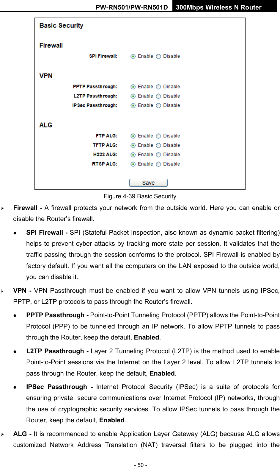 RY/TP7231RY/TP723F " 522Odru"Yktgnguu"P"Tqwvgt" - 50 -  Figure 4-39 Basic Security  Hktgycnn"/"A firewall protects your network from the outside world. Here you can enable or disable the Router&rsquo;s firewall.  URK"Hktgycnn"/"SPI (Stateful Packet Inspection, also known as dynamic packet filtering) helps to prevent cyber attacks by tracking more state per session. It validates that the traffic passing through the session conforms to the protocol. SPI Firewall is enabled by factory default. If you want all the computers on the LAN exposed to the outside world, you can disable it.    XRP" /" VPN Passthrough must be enabled if you want to allow VPN tunnels using IPSec, PPTP, or L2TP protocols to pass through the Router&rsquo;s firewall." RRVR"Rcuuvjtqwij"/ Point-to-Point Tunneling Protocol (PPTP) allows the Point-to-Point Protocol (PPP) to be tunneled through an IP network. To allow PPTP tunnels to pass through the Router, keep the default, Gpcdngf.   N4VR"Rcuuvjtqwij / Layer 2 Tunneling Protocol (L2TP) is the method used to enable Point-to-Point sessions via the Internet on the Layer 2 level. To allow L2TP tunnels to pass through the Router, keep the default, Gpcdngf.  KRUge" Rcuuvjtqwij / Internet Protocol Security (IPSec) is a suite of protocols for ensuring private, secure communications over Internet Protocol (IP) networks, through the use of cryptographic security services. To allow IPSec tunnels to pass through the Router, keep the default, Gpcdngf.  CNI"/"It is recommended to enable Application Layer Gateway (ALG) because ALG allows customized Network Address Translation (NAT) traversal filters to be plugged into the 
