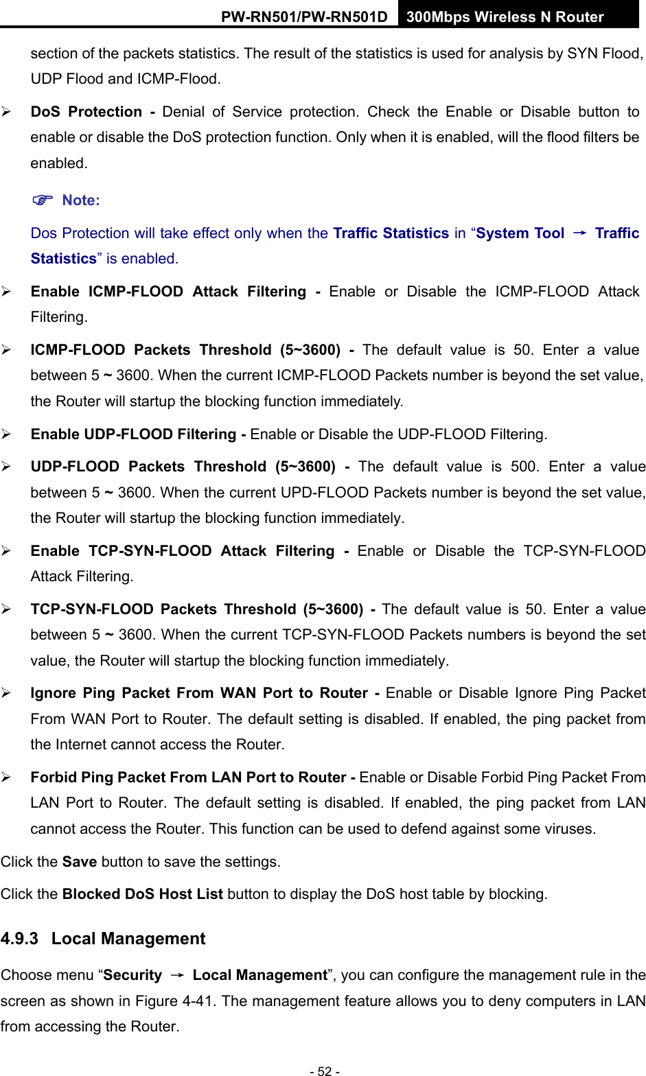 RY/TP7231RY/TP723F " 522Odru"Yktgnguu"P"Tqwvgt" - 52 - section of the packets statistics. The result of the statistics is used for analysis by SYN Flood, UDP Flood and ICMP-Flood.  FqU" Rtqvgevkqp" / Denial of Service protection. Check the Enable or Disable button to enable or disable the DoS protection function. Only when it is enabled, will the flood filters be enabled. "Pqvg<"Dos Protection will take effect only when the Vtchhke"Uvcvkuvkeu"in &ldquo;U{uvgo"Vqqn" &rarr;"Vtchhke"Uvcvkuvkeu&rdquo; is enabled.  Gpcdng" KEOR/HNQQF" Cvvcem" Hknvgtkpi / Enable or Disable the ICMP-FLOOD Attack Filtering.  KEOR/HNQQF" Rcemgvu" Vjtgujqnf" *7&Aring;5822+ / The default value is 50. Enter a value between 5 &Aring; 3600. When the current ICMP-FLOOD Packets number is beyond the set value, the Router will startup the blocking function immediately.  Gpcdng"WFR/HNQQF"Hknvgtkpi / Enable or Disable the UDP-FLOOD Filtering.  WFR/HNQQF" Rcemgvu" Vjtgujqnf" *7&Aring;5822+ / The default value is 500. Enter a value between 5 &Aring; 3600. When the current UPD-FLOOD Packets number is beyond the set value, the Router will startup the blocking function immediately.  Gpcdng" VER/U[P/HNQQF" Cvvcem" Hknvgtkpi / Enable or Disable the TCP-SYN-FLOOD Attack Filtering.  VER/U[P/HNQQF" Rcemgvu" Vjtgujqnf" *7&Aring;5822+ / The default value is 50. Enter a value between 5 &Aring; 3600. When the current TCP-SYN-FLOOD Packets numbers is beyond the set value, the Router will startup the blocking function immediately.    Kipqtg" Rkpi" Rcemgv" Htqo" YCP" Rqtv" vq" Tqwvgt / Enable or Disable Ignore Ping Packet From WAN Port to Router. The default setting is disabled. If enabled, the ping packet from the Internet cannot access the Router.    Hqtdkf"Rkpi"Rcemgv"Htqo"NCP"Rqtv"vq"Tqwvgt / Enable or Disable Forbid Ping Packet From LAN Port to Router. The default setting is disabled. If enabled, the ping packet from LAN cannot access the Router. This function can be used to defend against some viruses.   Click the Ucxg button to save the settings. Click the Dnqemgf"FqU"Jquv"Nkuv"button to display the DoS host table by blocking.   60;05" Nqecn"Ocpcigogpv"Choose menu &ldquo;Ugewtkv{" &rarr;" Nqecn"Ocpcigogpv&rdquo;, you can configure the management rule in the screen as shown in Figure 4-41. The management feature allows you to deny computers in LAN from accessing the Router. 