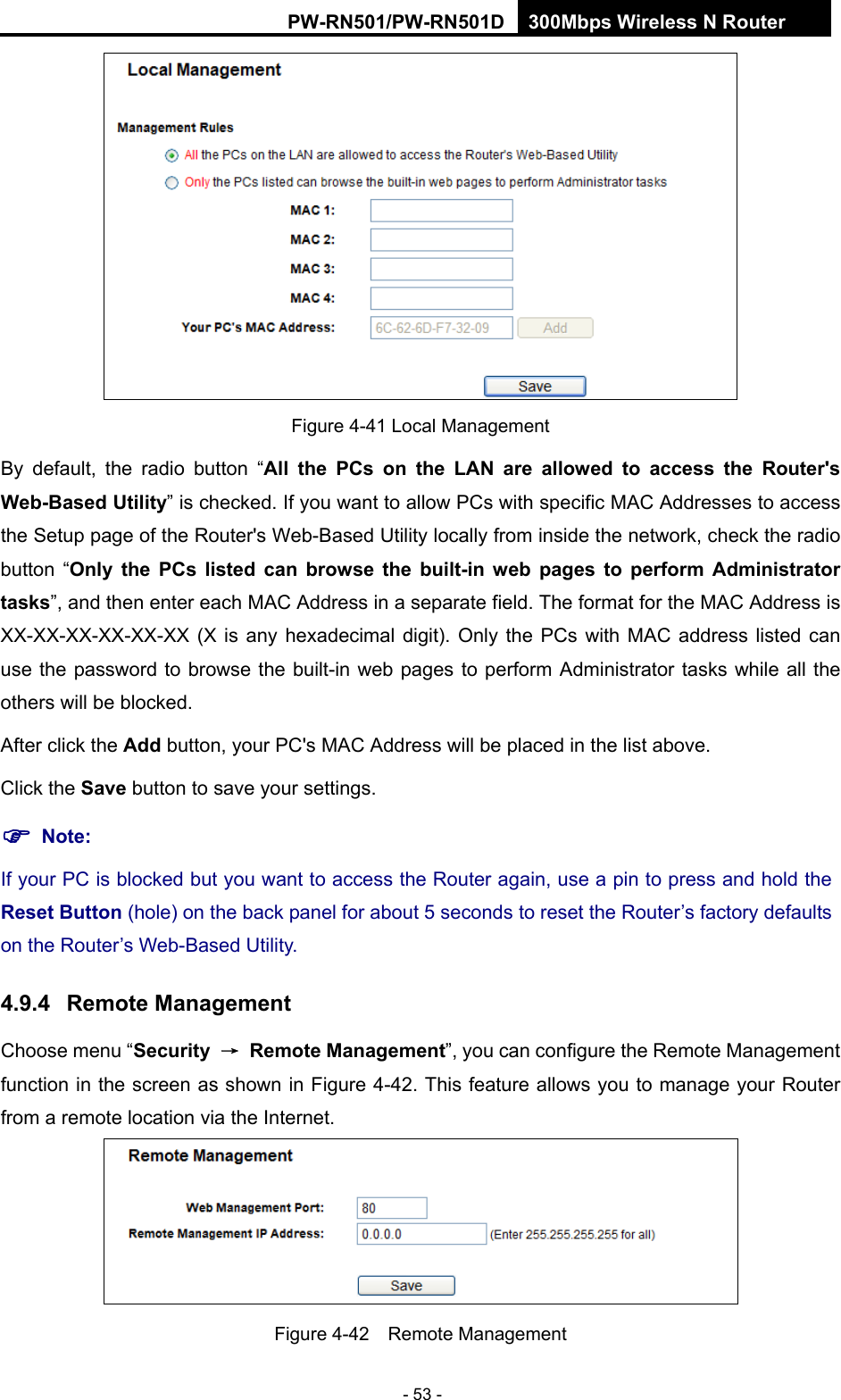 RY/TP7231RY/TP723F " 522Odru"Yktgnguu"P"Tqwvgt" - 53 -  Figure 4-41 Local Management By default, the radio button &ldquo;Cnn" vjg" REu" qp" vjg" NCP" ctg" cnnqygf" vq" ceeguu" vjg" Tqwvgt)u"Ygd/Dcugf"Wvknkv{&rdquo; is checked. If you want to allow PCs with specific MAC Addresses to access the Setup page of the Router's Web-Based Utility locally from inside the network, check the radio button &ldquo;Qpn{" vjg" REu" nkuvgf" ecp" dtqyug" vjg" dwknv/kp" ygd" rcigu" vq" rgthqto" Cfokpkuvtcvqt"vcumu&rdquo;, and then enter each MAC Address in a separate field. The format for the MAC Address is XX-XX-XX-XX-XX-XX (X is any hexadecimal digit). Only the PCs with MAC address listed can use the password to browse the built-in web pages to perform Administrator tasks while all the others will be blocked.   After click the Cff button, your PC's MAC Address will be placed in the list above. Click the Ucxg button to save your settings.   "Pqvg<"If your PC is blocked but you want to access the Router again, use a pin to press and hold the Tgugv"Dwvvqp"(hole) on the back panel for about 5 seconds to reset the Router&rsquo;s factory defaults on the Router&rsquo;s Web-Based Utility. 60;06" Tgoqvg"Ocpcigogpv"Choose menu &ldquo;Ugewtkv{" &rarr;" Tgoqvg"Ocpcigogpv&rdquo;, you can configure the Remote Management function in the screen as shown in Figure 4-42. This feature allows you to manage your Router from a remote location via the Internet.  Figure 4-42  Remote Management 