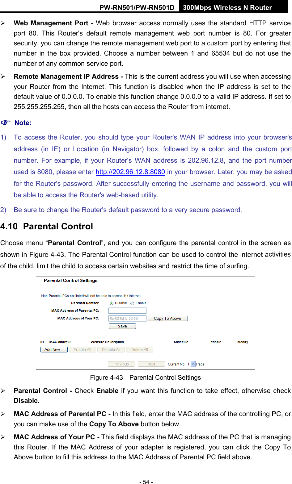 RY/TP7231RY/TP723F " 522Odru"Yktgnguu"P"Tqwvgt" - 54 -  Ygd" Ocpcigogpv" Rqtv" / Web browser access normally uses the standard HTTP service port 80. This Router's default remote management web port number is 80. For greater security, you can change the remote management web port to a custom port by entering that number in the box provided. Choose a number between 1 and 65534 but do not use the number of any common service port.    Tgoqvg"Ocpcigogpv"KR"Cfftguu / This is the current address you will use when accessing your Router from the Internet. This function is disabled when the IP address is set to the default value of 0.0.0.0. To enable this function change 0.0.0.0 to a valid IP address. If set to 255.255.255.255, then all the hosts can access the Router from internet.   "Pqvg<"1)  To access the Router, you should type your Router's WAN IP address into your browser's address (in IE) or Location (in Navigator) box, followed by a colon and the custom port number. For example, if your Router's WAN address is 202.96.12.8, and the port number used is 8080, please enter http://202.96.12.8:8080 in your browser. Later, you may be asked for the Router's password. After successfully entering the username and password, you will be able to access the Router's web-based utility. 2)  Be sure to change the Router's default password to a very secure password. 6032"" Rctgpvcn"Eqpvtqn"Choose menu &ldquo;Rctgpvcn" Eqpvtqn&rdquo;, and you can configure the parental control in the screen as shown in Figure 4-43. The Parental Control function can be used to control the internet activities of the child, limit the child to access certain websites and restrict the time of surfing.  Figure 4-43    Parental Control Settings  Rctgpvcn"Eqpvtqn" / Check Gpcdng if you want this function to take effect, otherwise check Fkucdng.   OCE"Cfftguu"qh"Rctgpvcn"RE"/ In this field, enter the MAC address of the controlling PC, or you can make use of the Eqr{"Vq"Cdqxg button below.    OCE"Cfftguu"qh"[qwt"RE"/ This field displays the MAC address of the PC that is managing this Router. If the MAC Address of your adapter is registered, you can click the Copy To Above button to fill this address to the MAC Address of Parental PC field above.   