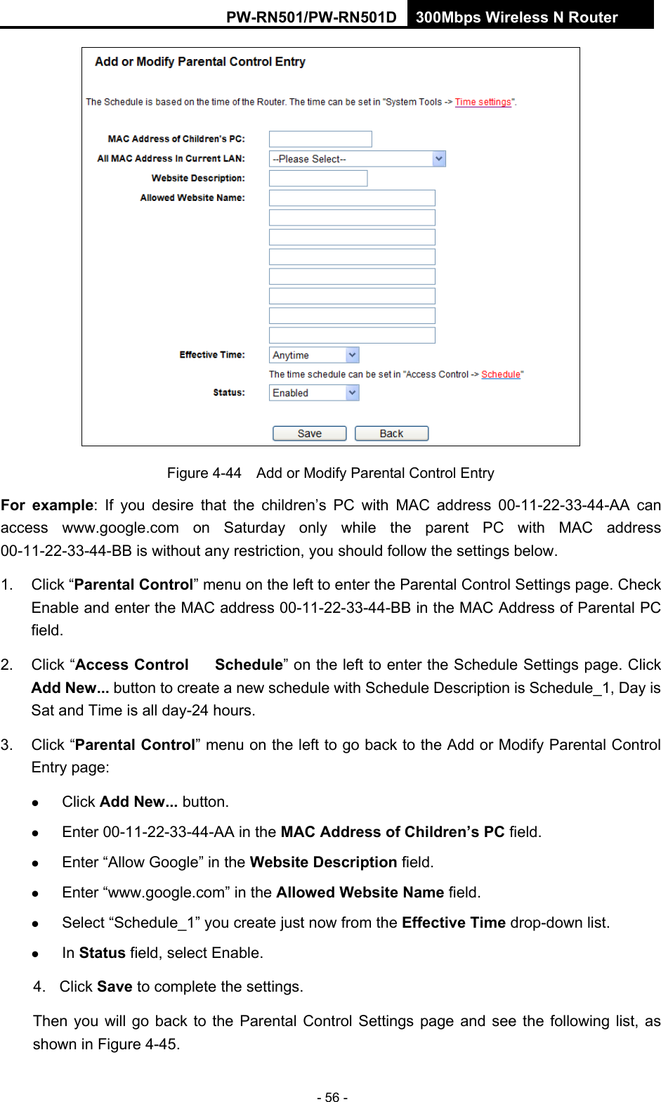 RY/TP7231RY/TP723F " 522Odru"Yktgnguu"P"Tqwvgt" - 56 -  Figure 4-44    Add or Modify Parental Control Entry Hqt" gzcorng: If you desire that the children&rsquo;s PC with MAC address 00-11-22-33-44-AA can access www.google.com on Saturday only while the parent PC with MAC address 00-11-22-33-44-BB is without any restriction, you should follow the settings below. 1. Click &ldquo;Rctgpvcn"Eqpvtqn&rdquo; menu on the left to enter the Parental Control Settings page. Check Enable and enter the MAC address 00-11-22-33-44-BB in the MAC Address of Parental PC field.  2. Click &ldquo;Ceeguu"Eqpvtqn"&rarr;"Uejgfwng&rdquo; on the left to enter the Schedule Settings page. Click Cff"Pgy000 button to create a new schedule with Schedule Description is Schedule_1, Day is Sat and Time is all day-24 hours.   3. Click &ldquo;Rctgpvcn"Eqpvtqn&rdquo; menu on the left to go back to the Add or Modify Parental Control Entry page:    Click Cff"Pgy000 button.    Enter 00-11-22-33-44-AA in the OCE"Cfftguu"qh"Ejknftgp&sbquo;u"RE field.    Enter &ldquo;Allow Google&rdquo; in the Ygdukvg"Fguetkrvkqp field.    Enter &ldquo;www.google.com&rdquo; in the Cnnqygf"Ygdukvg"Pcog field.    Select &ldquo;Schedule_1&rdquo; you create just now from the Ghhgevkxg"Vkog drop-down list.    In Uvcvwu field, select Enable.   4. Click Ucxg to complete the settings. Then you will go back to the Parental Control Settings page and see the following list, as shown in Figure 4-45. 