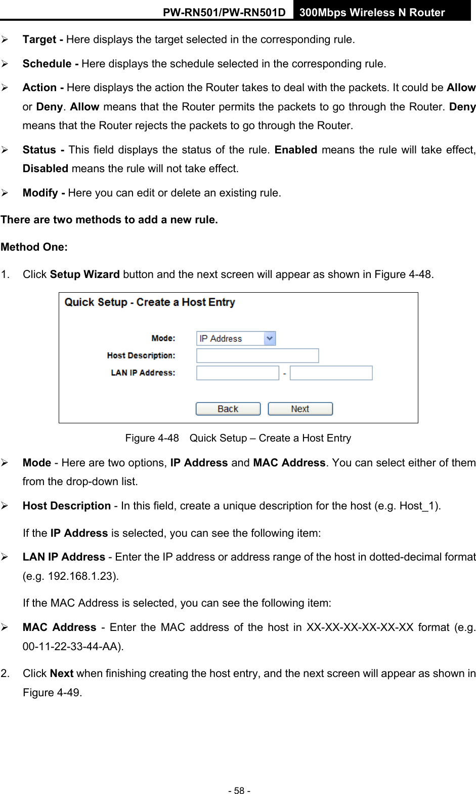 RY/TP7231RY/TP723F " 522Odru"Yktgnguu"P"Tqwvgt" - 58 -  Vctigv"/ Here displays the target selected in the corresponding rule.    Uejgfwng"/"Here displays the schedule selected in the corresponding rule.    Cevkqp"/ Here displays the action the Router takes to deal with the packets. It could be Cnnqy or Fgp{. Cnnqy means that the Router permits the packets to go through the Router. Fgp{ means that the Router rejects the packets to go through the Router.    Uvcvwu"/ This field displays the status of the rule. Gpcdngf means the rule will take effect, Fkucdngf means the rule will not take effect.    Oqfkh{"/ Here you can edit or delete an existing rule.   Vjgtg"ctg"vyq"ogvjqfu"vq"cff"c"pgy"twng0"Ogvjqf"Qpg<"1. Click Ugvwr"Yk|ctf button and the next screen will appear as shown in Figure 4-48.  Figure 4-48    Quick Setup &ndash; Create a Host Entry  Oqfg - Here are two options, KR"Cfftguu and OCE"Cfftguu. You can select either of them from the drop-down list.    Jquv"Fguetkrvkqp - In this field, create a unique description for the host (e.g. Host_1).   If the KR"Cfftguu is selected, you can see the following item:  NCP"KR"Cfftguu"- Enter the IP address or address range of the host in dotted-decimal format (e.g. 192.168.1.23).  "If the MAC Address is selected, you can see the following item:  OCE" Cfftguu - Enter the MAC address of the host in XX-XX-XX-XX-XX-XX format (e.g. 00-11-22-33-44-AA).  2. Click Pgzv when finishing creating the host entry, and the next screen will appear as shown in Figure 4-49. 