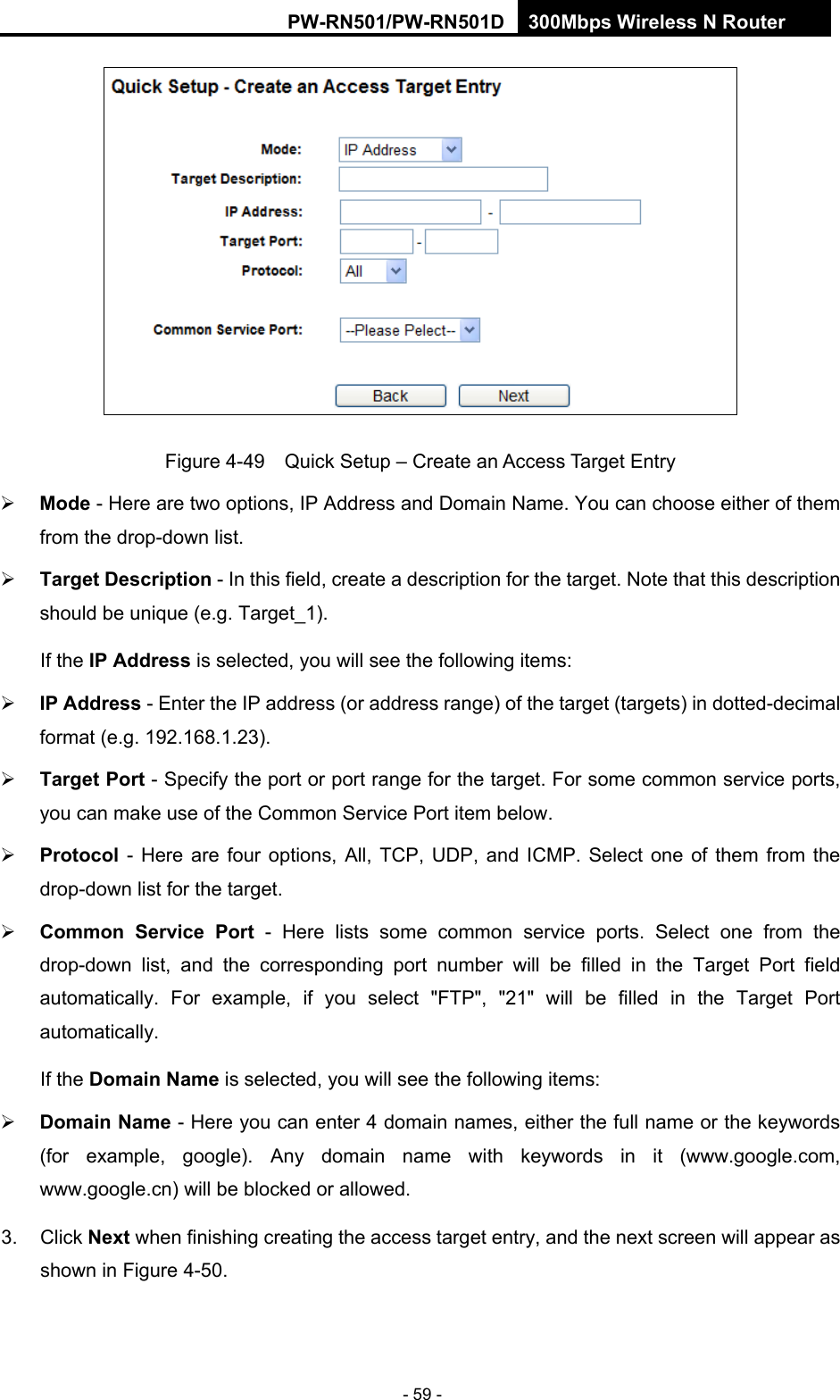 RY/TP7231RY/TP723F " 522Odru"Yktgnguu"P"Tqwvgt" - 59 -  Figure 4-49    Quick Setup &ndash; Create an Access Target Entry  Oqfg - Here are two options, IP Address and Domain Name. You can choose either of them from the drop-down list.    Vctigv"Fguetkrvkqp - In this field, create a description for the target. Note that this description should be unique (e.g. Target_1).   If the KR"Cfftguu is selected, you will see the following items:  KR"Cfftguu - Enter the IP address (or address range) of the target (targets) in dotted-decimal format (e.g. 192.168.1.23).    Vctigv"Rqtv - Specify the port or port range for the target. For some common service ports, you can make use of the Common Service Port item below.    Rtqvqeqn - Here are four options, All, TCP, UDP, and ICMP. Select one of them from the drop-down list for the target.    Eqooqp" Ugtxkeg" Rqtv - Here lists some common service ports. Select one from the drop-down list, and the corresponding port number will be filled in the Target Port field automatically. For example, if you select "FTP", "21" will be filled in the Target Port automatically.  If the Fqockp"Pcog is selected, you will see the following items:  Fqockp"Pcog - Here you can enter 4 domain names, either the full name or the keywords (for example, google). Any domain name with keywords in it (www.google.com, www.google.cn) will be blocked or allowed.   3. Click Pgzv when finishing creating the access target entry, and the next screen will appear as shown in Figure 4-50. 